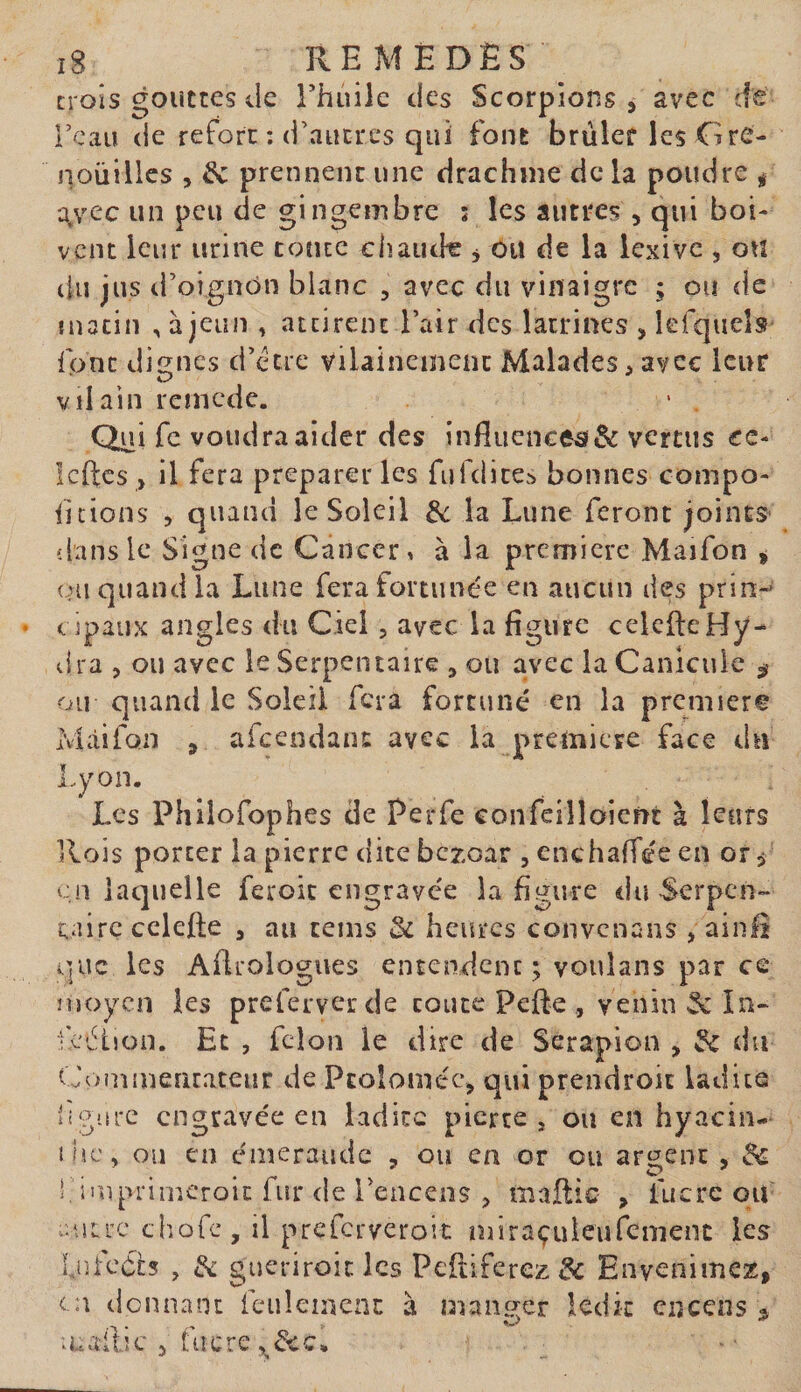 croîs gouttes de Thinlc des Scorpions, avec de l’eau de reforc : d’autres qui font brûler les Gre¬ nouilles 5 &amp; prennent une drachme de la poudre ^ a^rec un peu de gingembre 5 les autres , qui boi¬ vent leur urine toute chaude , ou de la iexive , on du jus d’oignon blanc , avec du vinaigre ; ou de matin , à jeun , attirent l’air des latrines , kfqueîs font dignes d’etre vilainement Malades, avec leur vilain renicdc. - . Qui fc voudra aider des influencer &amp; vertus cc- Icftcs , il fera préparer les fufdice.'» bonnes compo- iitions , quand le Soleil de la Lune feront joints 'dans le Signe de Cancer, à la première Maifon ^ ou quand la Lune fera fortunée en aucun des prin-* &lt;. ipaux angles du Ciel, avec la figure celcfle Hy¬ dra 5 ou avec le Serpentaire , ou avec la Canicule ^ ou quand le Soleil fera fortuné en la première Màifon , afcendanc avec la première face du Lyon. Les Phllofophes de Perfe confeilloicnt à leurs Rois porter la pierre dite bezoar 5 cnchafTée en or^ cil laquelle feroic engravée la figure du Serpen¬ taire cclefte 3 au teins heures convenans , ainli i]uc les Aflrologues entendent; voulans par ce moyen les preferver de toute Pefle , venin 2c în- •cétion. Et , fcloM le dire de Serapion , de du Coniinerirateur de Pcoloméc, qui prendroic ladite ligure engravée en ladite pierre, ou en hyacin- ilic, ou en émeraude , ou en or ou argent , de 1, imprimeroie fur de rencens , mailic &gt; fucrc ou- autre cîiofc, il preferveroit miraçuieufemenc les LnfcCb , 2c gueriroit les Peftiferez 2c Envenimez, C'A donnant feulement à manger ledit encens 3 allie , fttere