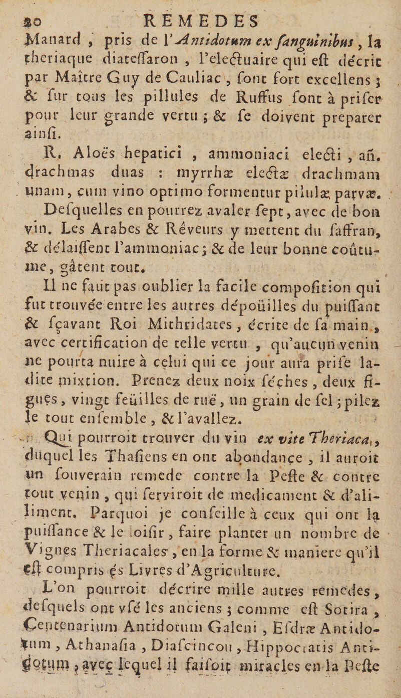 Jvlanard , pris àc V Antidotum ex fartgulnlbfis çheriaque diaceffaron , Tekftuaire qui eft décrie par Maître Guy de Cauliac , fonc fore excellens 5 &amp; fur tous les pillulcs de RufFus font à prifer pour leur grande vertu ; &amp; fe doivent préparer ainfî. R. Aloè’s hepatici , ammoniaci eleâi , ah, 4rachnias duas : myrrhæ théix drachmam imam 5 çum vino optinio formentur pilulæ. parvæ. Defquelles en pourrez avaler fept, avec de bon vin. Les Arabes &amp; Rêveurs y mettent du faffrao, ^ délaiffent Fammoniac; &amp;de leur bonne coûtu- ine, c^âtent tout. Il ne faut pas oublier la facile compofition qui fut trouve'e entre les autres dépouilles du puîflTant ^ fçavant Roi Mithridates , écrite de fa main., avec certification de telle vertu , qifaitcun venin 11c pourra nuire à celui qui ce jour aura prife la¬ dite niixtion. Prenez deux noix féçhes , deux fi¬ gues , vingt feuilles de rué&gt; un grain de fcl jpilez le tout enfembie 5 ^l’avaliez. ; Qi^i pQurroit trouver du vin ex vite Thcriaca,^ duquel les Thafiens en ont abondance , il auroit un fouverain remede contre la Pefie ^ contre îoüt veidn , qui feryiroit de médicament &amp; d'ali- limcnt, Parquoi je confcille à ceux qui ont la puiffance ^ le oifir , faire planter un nombre de Vignes Thcriacales, en la forme manière qifü cR compris çs Livres d'Agriculture. L’on pourroit décrire mille autres remedes, defquels ont vfé les anciens 5 comme ell: Socira , Centenarium Antidotum Galeni , Efdræ Antido- î|um 5 Athanafia , Diafcincou , Hippociacis Anci- IfQlyw ^|vec lequel il faifûiç miracles en la pefte