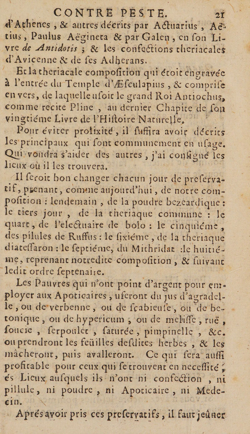 ^l’Açîienes , &amp; autres décrits par Aéliiariiis , Aè’- tins, Pauius Acgineca &amp; par Gnlen , en fon Li¬ vre Antidotis j &amp; les confeétions theriacaleà: d’Avicenne &amp; de fes Adherans. Ecla theriacale compofîcion qui écoic engravée à rentrée du Temple d’Æfculapius , comprife en vers, de laquelle ufoic le grand Roi Antiochus, comme recite Pline , au dernier Chapice de fon vingtième Livre de PHifloire Naturelle, Pour éviter prolixité , il fuffira avoir décrits les principaux qui font eommunement en ufage. Qui voudra s’aider des autres , j’ai conl^gné les lieux où il les trouvera. Il fe roi: bon changer chacun jour de preferva- Eif, p&amp;enant, comme aujourd’hui, cic notre com- poiition : icnciemain , de la poudre bezeardique : le tiers jour , de la theriaque comniunc : le quart, de Peledtuaire de bolo : le cinquième , des pilules de RufFus : le fixiéme , de la theriaque diacelTaron : le fepciémc, du Michridan de huitié- mCj reprenant notredicc compofition , &amp; hiivanc ledit ordre feptenaiie. Les Pauvres qui ivont point d’argent pour em¬ ployer aux Apoticaires, uferont du jus d’agradcl- le , ou de'vcrbenne , ou de feabieufe , ou \ie bc~ tonique J ou de hypericum , ou de incHTc , rué , foucie , ferpoLilcc , faturée , pimpinellç , étc. ou prendront les fcLiilles defdites iicrbcs , de les mâcheront, puis avalleront. Ce qui fera auffi profitable pour ceux qui fe trouvent en neceffité ^ es Liaix aufquels ils n’ont ni confcéâion , ni pillülc, ni poudre, ni Apocicaire , ni Méde¬ cin. Après Avoir pris ces prefervacifs, il faut jeûner