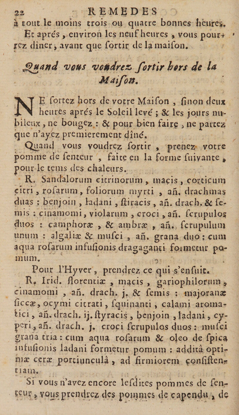 à tout le moins crois ou quatre bonnes heures. Et apre's , environ les neuf heures , vous pour^ jrez (iîner, avant que forcir de lamaifon. ^jiand votés voudrez, fortir hors de U Maifon. Ne forcez hors de votre Maifon , (înon deux heures apres le Soleil levé ; &amp; les jours nu- bileiix 5 ne bougez : ^ pour bien fairç &gt; ne partez que n’ayez premièrement dîné, Qu^and vous voudrez fortir , prenez- votre pomme de fenceur , faite en la forme fuivante ^ pour le tems des chaleurs. R, Sand'alorum citrinorum , maçis , corticum citri 5 rofarum, foliorum ïnyrti , ah, drachmas duas ; benjoin , bdani , ftiracis , ah. drach. ^ fe- mis : cinamomi, violarum &gt; croci &gt; ah. fcrupulo^ duos ; camphoræ , &amp; ambræ , ah,, fçrupulum tinum : aîgaliæ &amp; mufei , ah, grana duo ; cimi aqua rofarum infufionis dragaganti foimecur pa¬ in um. ' ^ Pour PHyver, prendrez ce qui s’enfuit. R, Irid. florenciæ , m;|cis , gariophilorum ^ cinamomi , ah. drach. j, &amp; femis ; majorana: iîccæ, ocymi citrati, fqiiinanci , calami aroma- bei, ah. drach. ij. ftyracis , benjoin , ladani j cy¬ peri, ah. drach. j, croci ferupulûs duos : mufei grana tria ; cum aqua rofarum Sc o}eo de fpica inhifionis laclani formetur pomum : additâ opti¬ ma: ccræ porciunçulâ , ad firmiorem çpnfiftenî? ciam. Si vous n’avez encore îefditcs pommes de fen- tcur, vous prendrez des poinmes de capendu , de