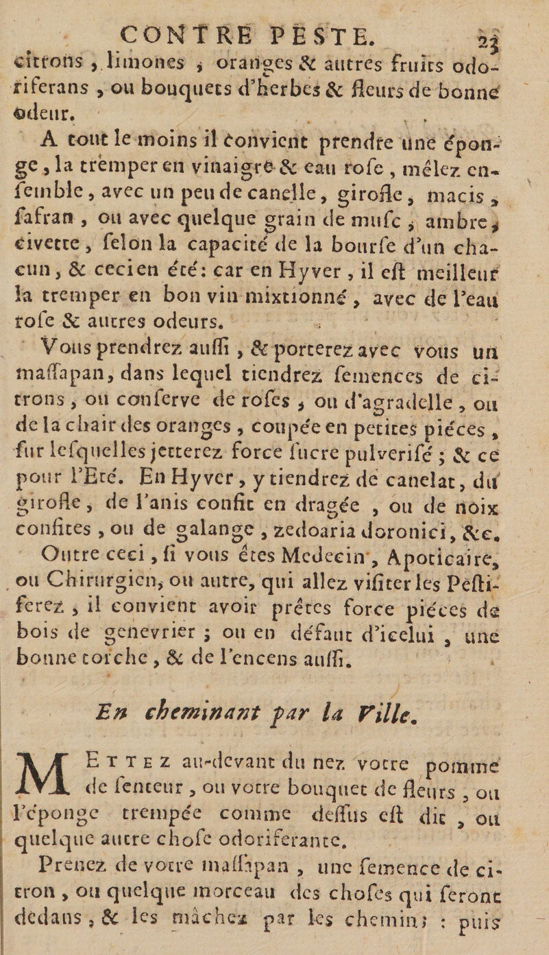 citrons , limones j oranges autres fruits odo- riferans , ou bouquets d'herbes &amp; fleurs de bonn^ üdeiir. A tout le moins il Convient prendre une épon¬ ge , la tremper en vinaigre &amp; eau rofe , mêlez en- feinble, avec un peu de canelle, girofle, macis » fafran , ou avec quelque grain de niufc ^ ambre^ civette , félon la capacité de la bourfe d’un cha¬ cun, &amp; ceci en été: car en Hyver , il eft meilleur la tremper en bon vin mixtionné , avec de l’eau rofe &amp; autres odeurs. Vous prendrez auflî porterez avec vous un malTapan, dans lequel tiendrez femenccs de ci¬ trons , ou conferve de rofes ^ ou d agradclle , ou de la chair des oranges , coupée en petites pièces , fur lcrqiiclles jetterez force lucre pulverifc ; &amp; ce pour l’Ecé. En Hyver, y tiendrez de caneîat, du girofle, de i’anis confit en dragée , ou de noix confites , ou de galangc , zedoaria doronici, Outre ceci, fi vous êtes Mcdeein', Apocicaire, , ou Chirurgien^ ou autre, qui allez vifiteiTes Pefti- ferez , il convient avoir prêtes force pièces de bois de genévrier ; ou en défaut d’icelui , une bonne torche, de de l'encens aulfi. E» ehemineint far la Fille. Mettez au-devant du nez votre pomme de fcnceur , ou votre bouquet de fleurs , ou ; réponge trempée comme deffus cft dit , ou r quelque autre chofe odoriférante. I Prenez de votre maflapan , une femcnce de ci- I trou , on quelque morceau des chofcs qui feront î dedans,^ les mâchez par ks chemin; : puis