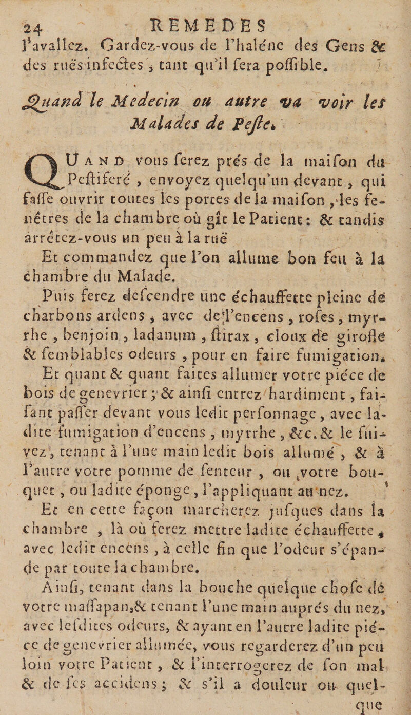 î^avalîcz. Gardez-vous &lt;Ie Tlialenc des Gens &amp; des rues infecSes 5 tant qu’il fera poffible. - % ^^anà le Medecin ou autre va voir leî Malades de FeJlCk au A N D vous ferez prés de la mai Ton du Peftifere' , envoyez quelqu’un devant, qui faffe ouvrir toutes les portes de la niaifon ,&gt;les fe¬ nêtres de là chambre où oîc le Patient: &amp; candis arrêtez-vous un peu à la rue Et commandez que l’on allume bon feu à lâ chambre du Malade. Puis ferez defeendre une échauffecte pleine de' charbons ardens * avec dejEencens , rofes , myr¬ rhe 5 benjoin , ladanum , ftirax , doux de girode &amp; fembiabics odeurs , pour en faire fumigation* Et quant &amp; quant faites allumer votre pièce de hois de genevrier ;■&amp; ainh encrez hardiment, fai- fanc paffer devant vous ledit perfonnage, avec la¬ dite fumigation d’encens , myrrhe , ^c.&amp; le fui- vcz, tenant à l’une main ledit bois allumé , &amp; à l’autre votre pomme de fentcur , ou jotre bou¬ quet , ou ladite eponge , l’appliquant armez. ' Ec en cette façon marcherez jufques dans la chambre , là où ferez mettre ladite cchaujfFccte ^ avec ledit encéns , à celle fin que l’odeur s’épan- de par toute la chambre. Ainfi, tenant dans la bouche quelque chofe dé votre mafi'apan,^ tenant rime main auprès du nez, avec Icfdites odeurs, payant en l’aucre ladite piè¬ ce de genévrier alltunèc, vous regarderez d’un peu loin votre Patient J &amp; l’interrogerez de fon mal &amp; de i CS accidens ; ^ s’il a douleur on quel¬ que