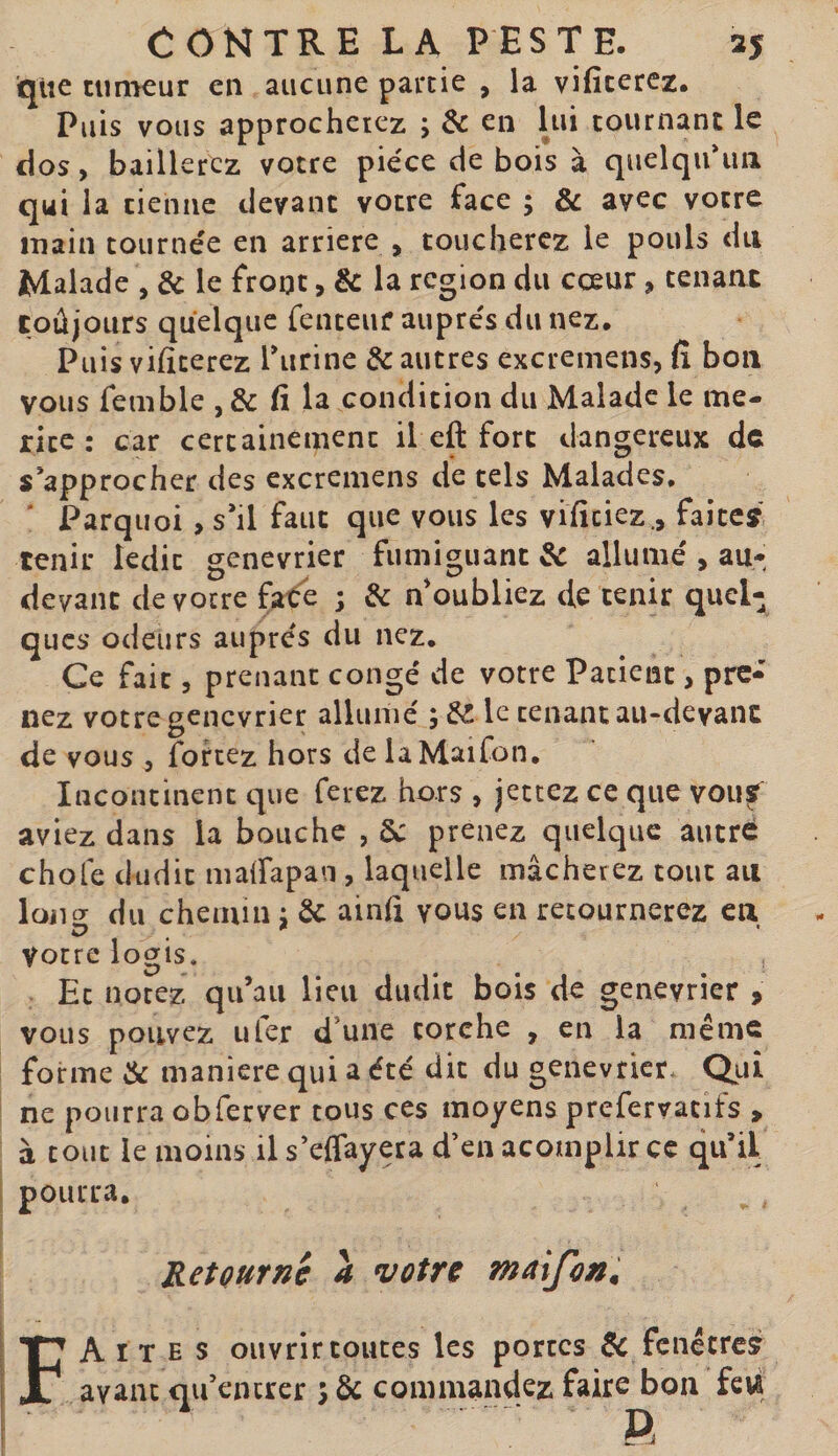 que timKur en aucune partie , la vificerez. Puis vous approcherez ; &amp; en lui tournant le dos, baillerez votre pièce de bois à quelqu'un qui la tienne devant votre face ; &amp; avec votre main tournée en arriéré , toucherez le pouls du Malade , &amp; le front, &amp; la région du cœur, tenant CoûjOLirs quelque fenteuf auprès du nez. Puis vificerez furine &amp; autres excremens, fi bon vous femble , &amp; fi la condition du Malade le me¬ rite : car certainement il eft fort dangereux de s’approcher des excremens de tels Malades, Parquoi , s'il faut que vous les viïîciez., faites' tenir ledit genévrier fiimiguant&amp; allumé , au- devant de votre fate ; de n'oubliez de tenir quel¬ ques odeurs auprès du nez. Ce fait 5 prenant congé de votre Patient, pre¬ nez votre genevrier allumé le tenant au-devant de vous 5 fohez hors delaMaifon. Incontinent que ferez hors , jettez ce que vou^ aviez dans la bouche , Sc prenez quelque autre choie dudit mairapan , laquelle mâcherez tout au loiior du chemin ; de ainfi vous en retournerez eu votre logis. Et notez qu’au lieu dudit bois de genevrier , vous pouvez U 1er d’une torche , en la même forme de maniéré qui a été dit du genevrier. Qtii ne pourra obferver tous ces moyens prefervatifs , à tout le moins il s'eflayera d’en acomplir ce qu’il pourra. Retourne à votre maijon, Faites ouvrir toutes les portes 6c fenctre? avant qu’encrer 5 &amp; commandez faire bon fcw R