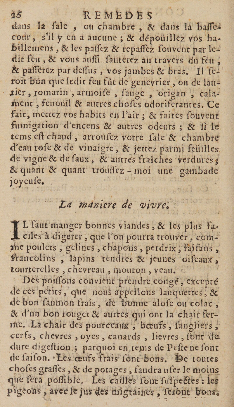 dans la fale , on chambre , &amp; dans îà baffe-» coiir, shl y en a aucune ; &amp; dépoüille?: vos ha- billemens , les paffez &amp; repaffcz foiivenc par le¬ dit feu 5 êc vous aufîî fauterez au travers du feu , &amp; pafferez par deffiis , vos jambes Sc bras. Il fe- roîc botrtjiic ledit feu fut de geneyrier , ou de lau- jicr, romarin , armoife , faui^e , origan , cala- nient &gt; fenouil 3c autres chofes odoriférantes. Ce fait , mettez vos habits en Tair ; ôc faites foiivent fumigation d’encens Sc autres odeurs ; 3c fi le tems eft chaud , arroufez votre fale &amp; chambre d’eau rofe &amp; de vinaigre ^ 3c jectcz parmi feuilles, de vigne &amp; de faux , 3c autres fraîches verdures ; êc quant &amp; quant troiificz - moi une gambade joyeufe, . mdmere de 'vivre^ IL faut manger bonnes viandes , 8c les plus fa¬ ciles à digérer j que l’ou pourra trouver , côm- yne poulets , geîines &gt; chapons , perdrix, fai fan s , fVancolins , lapins téndres &amp; jeunes oifeaux, tourterelles , chevreau , mouton , veau. Des poiffons convient prendre conge, excepté de ces petits, q*ué nous appdlons lauquertes, 3c de bon faumon frais, dé bonne alofe ou colac , 3c d’un bon rouget 8c autres qui ont la chair fer¬ ine. -La chair des pouroeaux , bœufs , fangliers , cerfs, chevres , oyes , canards , lievres , font de dure digefiioji.; parquoi en tepis de peftenefonc de faifon. ‘Les œufs frais font bons. De toutes chofes grades , 3c de potages, faudra ufer le moins que fera poffîbie. Les caillés font fufpeiScs : les pigéoUs , aVècie jus djlgtaiues , Teïbnc bons;