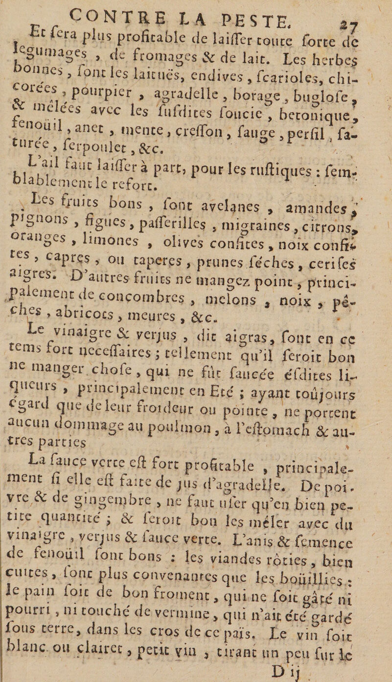 fcc lcra plus profitable de laifier toute forte de cgUiiiages , de fromages &amp; de lait. Les herbes oiincs, font les laitues, endives , fcarioles, chi- oiees , pourpier , agrajelle , borage , buglofe , e nie ees avec les fuldites foucic , betonique, renoua ancc , mente, crelfon, fange , perfil fa- turee, ferpoulet, &amp;c. L ad faut lailTcra part, pour les ruftiques : feinr olablcnienclc rcforc» Les fruits bons , font avelines , amandes* pignons , figues, paflerilles , migraines, citrons, oranges , limones , olives confites , noix confii res , câpres , ou taperes , prunes féchçs , cerifes aigres. D’autres fruits ne mangez point, princi¬ palement de concombres , melons , noix, pé- tfies , abricots , meures , &amp;c. Le vinaigre Si verjus , dit aigras, font en ce tems tort ncceffaires; tellement qu’il feroit bon mangei chofe, qui ne fût faucée cfdites li- t]neuis , principalement en Eté' : ayant toujours ogard que rie leur froideur ou pointe , ne portent aucun dommage au poulmon , à rcftomach &amp;: au- ires parties La fauce verte eft fort profitable , principale¬ ment fi elle efi faîte de jiis il’agradcile, De poi. vre &amp; e gingendire , ne faut nier qu’en bien pe. tue quantité j &amp; fctoit bon les mêler avec du vinaigre , verjus &amp; fauce verte. L’anis &amp; femence (de fenoiiil font bons ; les viandes rôdes, bien jciiiccs, lonc plus convenanrcsqiie hs bQÜillies ; I le pain foie de bon froment, qui ne foie ni pourri, ni couché de vermine, qui n'aitéc&lt;fFardé Ions terre, dans les cros de ce pais. Le vin foie blanc on clairet, pede via , cirant un peu fur le I&gt; ij