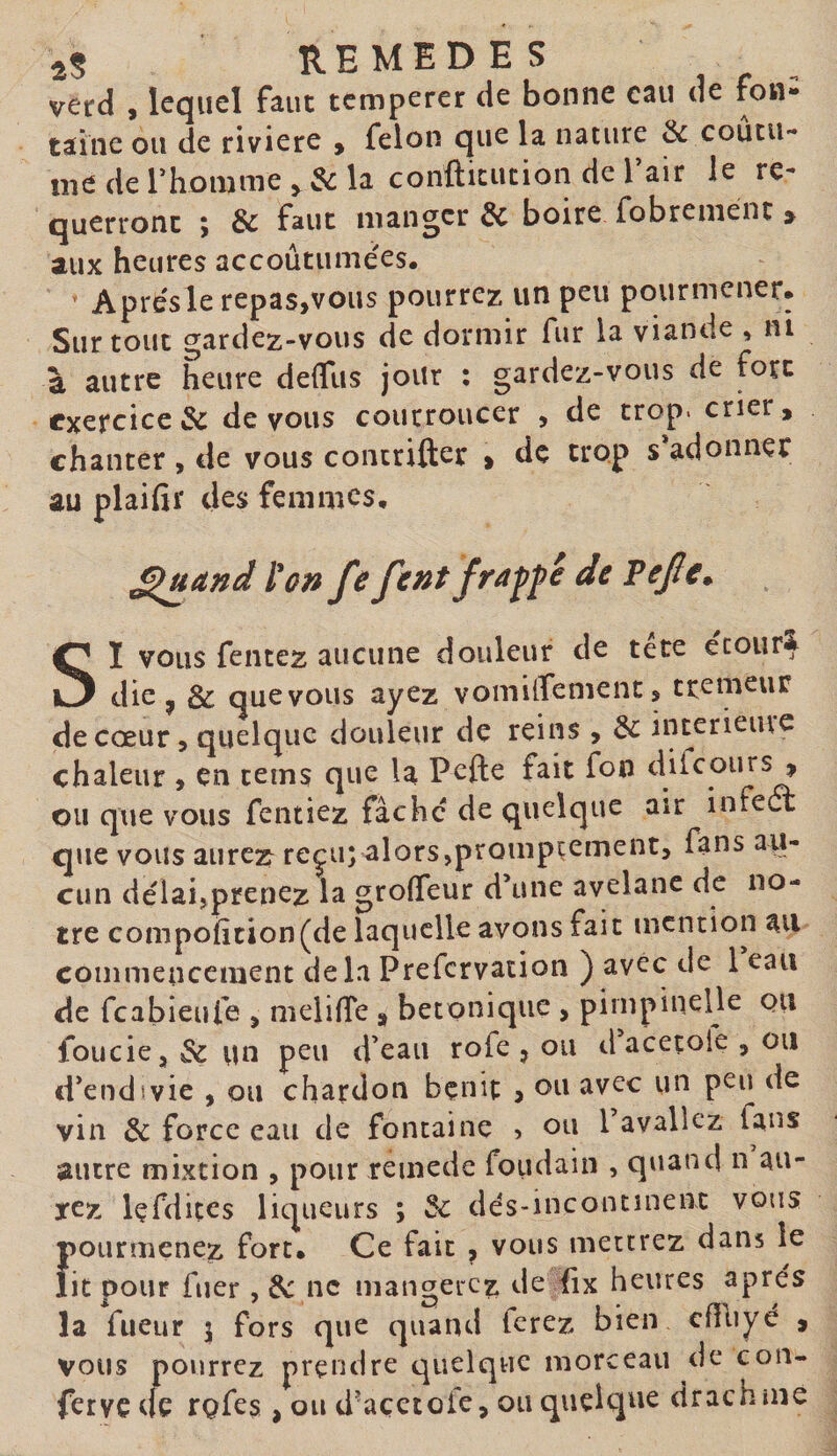 aS REMEDES , . , verd 9 lequel faut temperer de bonne eau de fon¬ taine ou de riviere y félon que la nature &amp; coutu¬ me de rhomme ,, $c la confticucion de l’air le re¬ querront ; &amp; faut manger &amp; boire fobrenient &gt; aux heures accoutumées. Aprésle repas,vous pourrez un peu pourmener. Surtout gardez-vous de dormir fur la viande , ni à autre heure delTus jour : gardez-vous de fort exercice &amp; devons courroucer , de trop, crier, chanter , de vous concrifter &gt; de trop s adonner au plaifii* des femmes, ^uand l'on fe font fra^fé de Fejîe^ SI vous fentez aucune douleur de te te ecour^ die ^ &amp; quevous ayez vomilfement, tremeur de cœur 5 quelque douleur de reins , &amp; interieiue chaleur , en teins que la Pefte fait fon difeours , ou que vous fentiez fâche de quelque air infeét que vous aurez^ reçu; alors,promptement, fans aii- cun délai,prenez la groffeur d’une ayelanc de no¬ tre compoiition(de laquelle avons fait mention an commencement delà Prefervation ) avec de 1 eau de feabieufe , melilTe , betonique , pimpinelle ou foucie, &amp; un peu d’eau rofe , ou d acetoie , ou d’endivie , ou chardon bçnit j ou avec un peu de vin &amp; force eau de fontaine , ou 1 avaliez fans autre mixtion , pour reuiede foudain , quand n au¬ rez Içfdites liqueurs ; 3c dés-incontinenc vous ftourmenez fort. Ce fait ^ vous mettrez dans le it pour fuer , de ne mangerez de iix heures après la fiieur 5 fors que quand lerez bien cfTuyé , vous pourrez prendre quelque morceau de con¬ ferve de rQfes , ou d'açetoie, ou quelque drachme