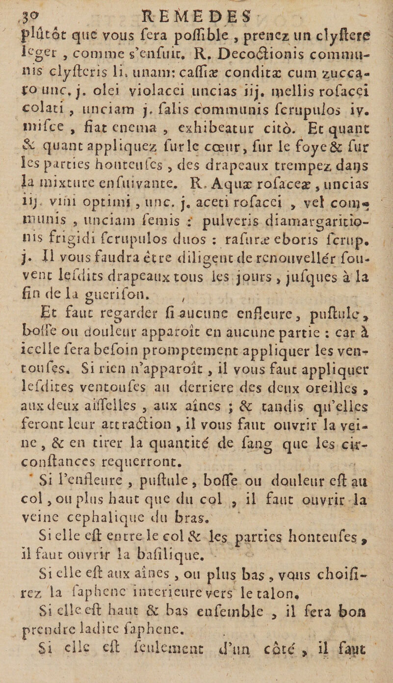 ^ REMEDES plutôt que vous fera polTible , prenez un clyflerc ieger , comme s’enfuie, R. Decoéiionis commu¬ nis elyfteris li» unam: çaffiæ condicæ cum zuee^- i'ounc.j. olci violacei uncias iij. mellis rofaccî colati , unciam j, falis communis ferupuios iy« inifee , fiat enema , exhibeatur cito. Et quant ^ quant appliquez furie cœur, fur le foye&amp; fur les parties honreufcs , des drapeaux trempez dai)s ia mixture en fin vante, R, Aquæ rofaceæ , uncias iij, viiii optimi 5 une. j, aceci rofacei , vel com« munis , luiciam femis ; pulveris diamargaricio- nis frigidi fcrupuîos duos ; rafuræ eboris fcriip. j. Il vous faudra être diligent de rcnouveilér fou- vent lefdits drapeaux tous les jours , jufques à la fin de la guerifon. , Et faut regarder fi aucune enficure, puflulc, EolFe ou douleur apparoîc en aucune partie : car à icelle fera befoin promptement appliquer les ven^ toufes. Si rien n’apparoic , il vous faut appliquer lefdites ventoufes au derrière des deux oreilles » aux deux aiiTeiles , aux aines ; de candis qu’elles feront leur attraêlion , il vous faut ouvrir la vei¬ ne , de en tirer la quantité de fang que les cic- conftanccs requerront. ' Si l’cnfleure , puftule, boffe ou douleur eft au col, ou plus haut que du col , il faut ouvrir ia veine céphalique du bras. Si elle eft entre le col de ks parties honteiifes y il faut ouvrir la bafilique. Si elle eft aux aines , ou plus bas , vous choifi- rez la faphcnc intérieure vers le talon. Si elle eft haut &amp; bas enfembie ^ il fera boa Pren d re 1 atii ce faphe ne. Si clic eft feulement d’un côté &gt; il faut