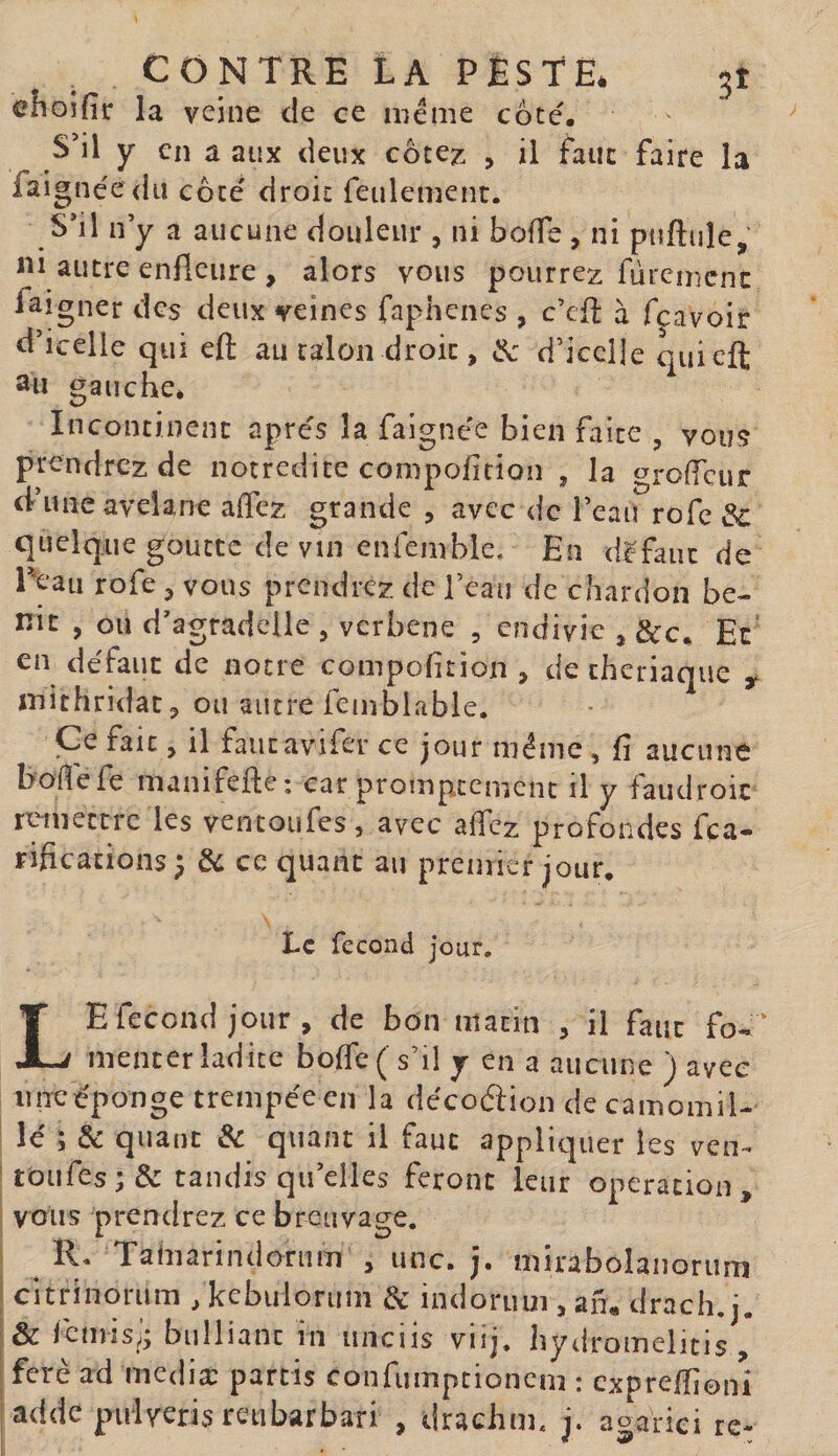 choifîr la veine de ce meme cote. S’il y en a aux deux côte^ , il faut faire la faignéedu cote' droit feulement. S’il n y a aucune douleur , ni bode , ni puftule, 1^1 autre enfleure , alors vous pourrez fùremcnc faigner des deux veines faphenes , c’cfl à feavoir d’icelle qui eft au talon droit, d’icelle quiefl; 2u gauche* Incontinent apres la faigne'e bien faite , vous prendrez de notredite compofirion , la grolTcur d-’une avelane alTez grande , avec de l’eau rofe &amp; quelque goutte de vin enfemhlc. En d^^faiit de Peau rofe ^ vous prendrez de l’eau de chardon bé¬ nit , ou d’agradclle , verbene , endivie , Sec. Et’ en défaut de notre compofirion , de chcriaque ^ mithridat^ ou autre feinblable. Ce fait, il faiitavifer ce jour même, fi aucune bodefe manifefle: car prompxcment il y faudroic remettre les vencoiifes, avec aficz profondes fea- rifications ; de ce quant au premier jour. Le fécond jour, Le fécond jour, de bon matin , il faut fo-:‘ menter ladite bo(re( s’il y en a aucune ) avec imcéponge trempée en la décoélion de camomil¬ le ; &amp; quant &amp; quant il faut appliquer les ven^ ' toufes; &amp; tandis qu’elles feront leur operation, voiis prendrez ce breuvage. R* Tahiarindoriim , une. j. miraboîanorum I citrinorum , kcbuloruin &amp; indoruui, an, drach. j. i&amp;femis;; bulliant in unciis viij. hydromelitis , ferè ad mediæ partis confumptioncm : cxpreffionî ladde puiveris reubarbari , drachm, i. a^arici re- « 9 v