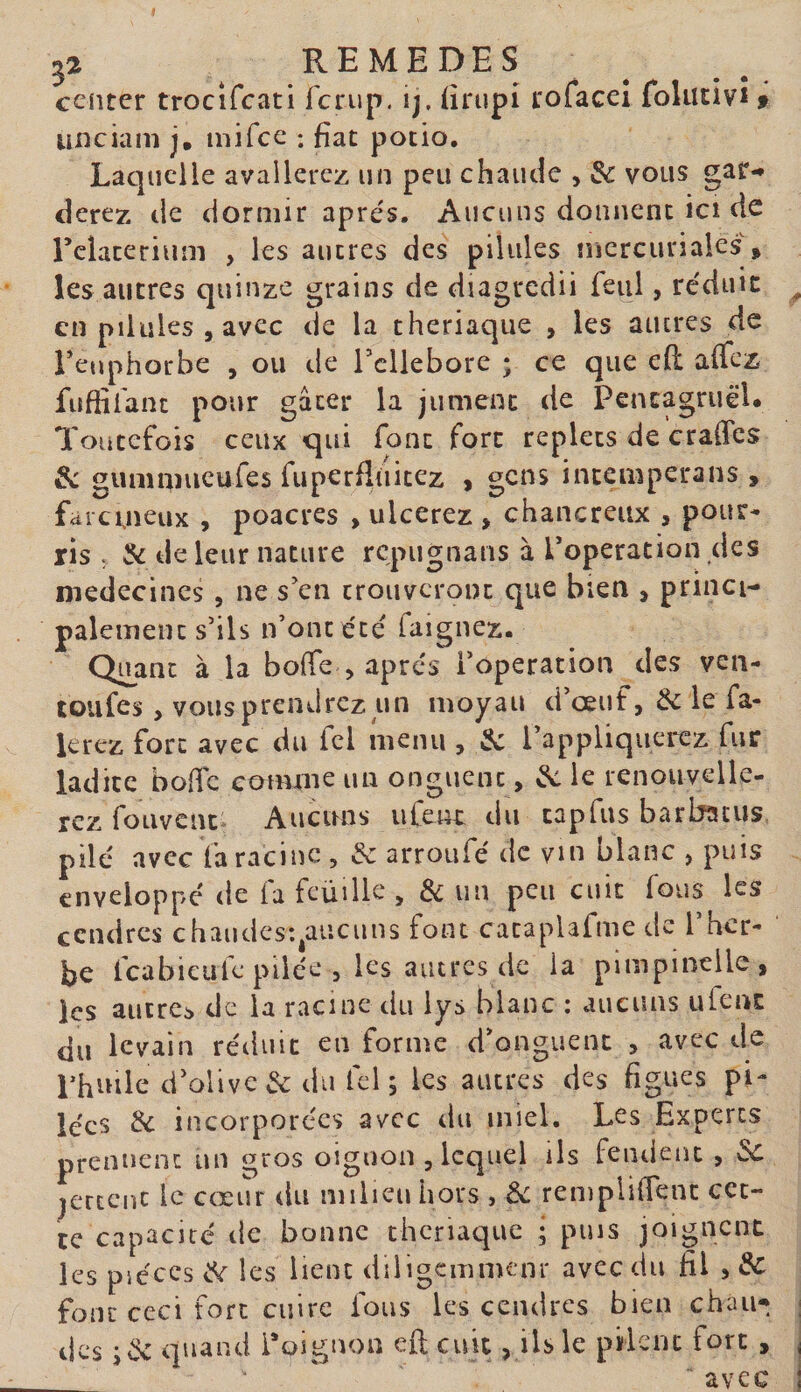 ceiiter trocîfcati fcrup. ij, ürupi rofacel foliitivi » unciam j, mifce : fiat potio. Laquelle avallercz un peu chaude , 3c vous gar-* cîerez de dormir apre's. Aucuns donnent ici de reîaterium , les autres des pilules mercuriales, les autres quinze grains de diagrcdii feul, re'duic en pilules 5 avec de la theriaque , les autres de Feuphorbe , ou de Tcllebore ; ce que eH affez fuffiianc pour gâter la jument de PencagruëU Toutefois ceux qui font fort replets de craffes 3c gunmiueufes fuperfluitez , gens intemperans , fai cuieux , poacres , ulcerez , chancreux , pour¬ ris ; 3c de leur nature repugnans à Foperation des médecines , ne s'en trouveront que bien , princi¬ palement s’ils n’ont été faignez. Quant à la bofie , apres l’operation des veii- toufes, vous prendrez un moyan d’œuf, 3c le fa- lerez fort avec du fcl menu , 3c l’appliqueitz fur ladite bofic comme un onguent, ^ le renouvelle¬ rez foLivenc; Aucuns ufeut du cap fus barbatus pilé avec fa racine , &amp; arroufé de vm blanc , puis enveloppé de fa fcüüle , &amp; un peu cuit fous les cendres chaudcsqaiicuns font cataplafme de l’her¬ be fcabieule pilée , les autres de la pimpinelle, les aucrci de la racine du lys blanc : aucuns ufenc du levain réduit en forme d’onguent , avec de Lhnile d’olive &amp; du fcl s les autres des figues pi¬ lées 3c incorporées avec du miel. Les Experts prenuent un gros oignon , lequel ils fendent , 3c jerccnc le cœur dn milieu hors , 3c rempiifTenc cet¬ te capacité tle bonne theriaque ; puis joignent les pièces 3c les lient diiigcmmenr avec du fil , 3c four ceci fort cuire fous les cendres bien chau¬ des iév quand l’oignon efi cuit, ils le pifleiu fort ,