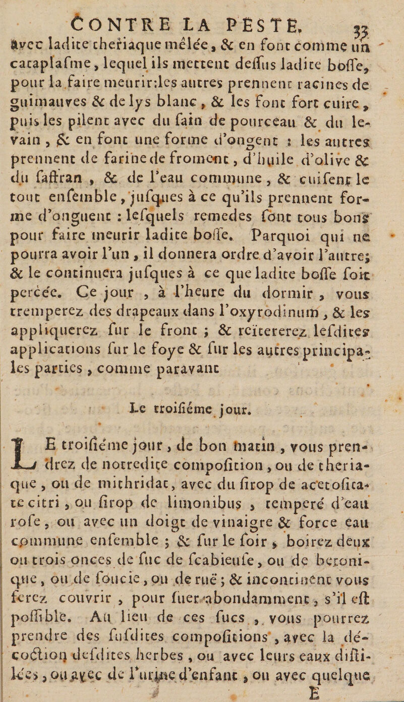 ftvcc ladite cheriaque mélée, en font comme un cacaplafme, lequel ils meccent defTus ladite bofle, pour la.faire meurirdes autres prennent racines de guimaures de de lys blanc , &amp; les font fort cuire &gt; puis les pilent avec du fain de pourceau &amp; du le¬ vain 5 ^ en font une forme d’ongenc î les autres prennent de farine de fromont, d’iiuile d’oliye de du faftran , &amp; de Teau commune, de cuifenflc tout enfemble, jufcpies à ce qu’ils prennent for¬ me d’onguent : lefquels remedes font tous bonsf pour faire meurir ladite bofle. Parquoi qui ne pourra avoir l’iin , il donnera ordre d’avoir Tautre; &amp; le continuera jufques à ce que ladite bolTe fok percée. Ce jour , à l’heure du dormir , vous tremperez des drapeaux dans roxyrodinum , &amp; les appliquerez fur le front; &amp; reïtererez lefdites applications fur le foye de fur les autres principa¬ les parties , comme paravanc » Le troilîémc jour. Le troilîéme jour , de bon matin , vous pren¬ drez de nocredice compoficion , ou de théria¬ que , ou de michridat, avec du firop de ac’etohea- tccitrijOLi hrop de liinonibus &gt; temperé d’eau rofe, ou avec un doiac de vinaigre &amp; force eau O O cpmmune enfemble ; &amp; fur le foir ^ boirez deux ou trois onces de fuc de feabieufe, ou de beioni- tpie, ou de foucie, ou de rué ; de incontinent vous ferez couvrir , pour fuer -nbondammenc, s’il cft poffible. Au lieu de ces fucs , vous pourrez prendre des fufdites compoficions”, avec la dé- coélioi) defdites herbes , ou avec leurs eaux difti- k*es J ouii^ec de Turme d’enfant , ou avec quelque E