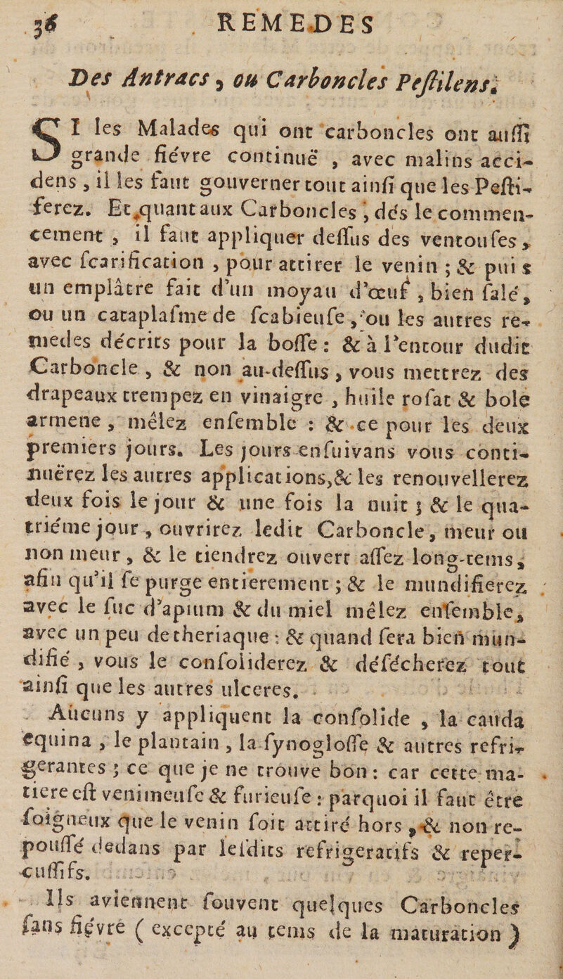 REME.DES 3« Des Antracs, oh Carboncles PefiïUnsi SI les Malades qui ont carboncles ont aiifH grande fièvre concinuè* , avec malins acci¬ dens , iî les faut gouverner tout ainfi que les Pefti- ferez. Ec^qiiantaux Carboncles dès le commen¬ cement &gt; il faut appliquer deflus des ventoufes^^ avec fcarification , pour attirer le venin ; &amp; pui s un emplâtre fait d’un moyau d’ccu^ , bien falè, ou un cataplafme de feabieufe ,‘'ou les autres re** lîiedes décrits pour la bofie ; &amp; à Pentour dudit Car bonde , &amp; non au-delTus &gt; vous mettrez des drapeaux trempez en vinaigre , huile rofat &amp; bole armene, mêlez enfemblc ; &amp; .ce pour les deux premiers jours. Les jours enfuivans vous conti- xiuèrez les autres applications,^ les renouvellerez deux fois le jour &amp; une fois la nuit 5 &amp; le qua¬ trième jour ouvrirez ledit Carboncle, meur ou non meur, &amp; le tiendrez ouvert aflez long-cems, afin qii'ii fe purge entièrement ; &amp; le mundifierez avec le fuc d’apiiim &amp;du miel mêlez enfemblc^ avec un peu detheriaque : ^ quand fera bieU mun- difiè , vous le confoliderez &amp; dèfèchercz tout ainfi que les autres ulcères. Aucuns y appliquent la confolide , la cauda equina , le plantain , la fynogloflre &amp; autres refrC gérantes ; ce que je ne trouve bon ; car cette ma¬ tière eft venimeufe Sc fiirieufe ; pârquoi il faut être foigueux que le venin foit attiré hors non re- pouiTé dedans par leldits refrigeraerfs Sc reper- •eufiifs. Ils avîennenc fouvenc quelques Carboncles fans fièvre Ç excepté au cems de la maturation ^