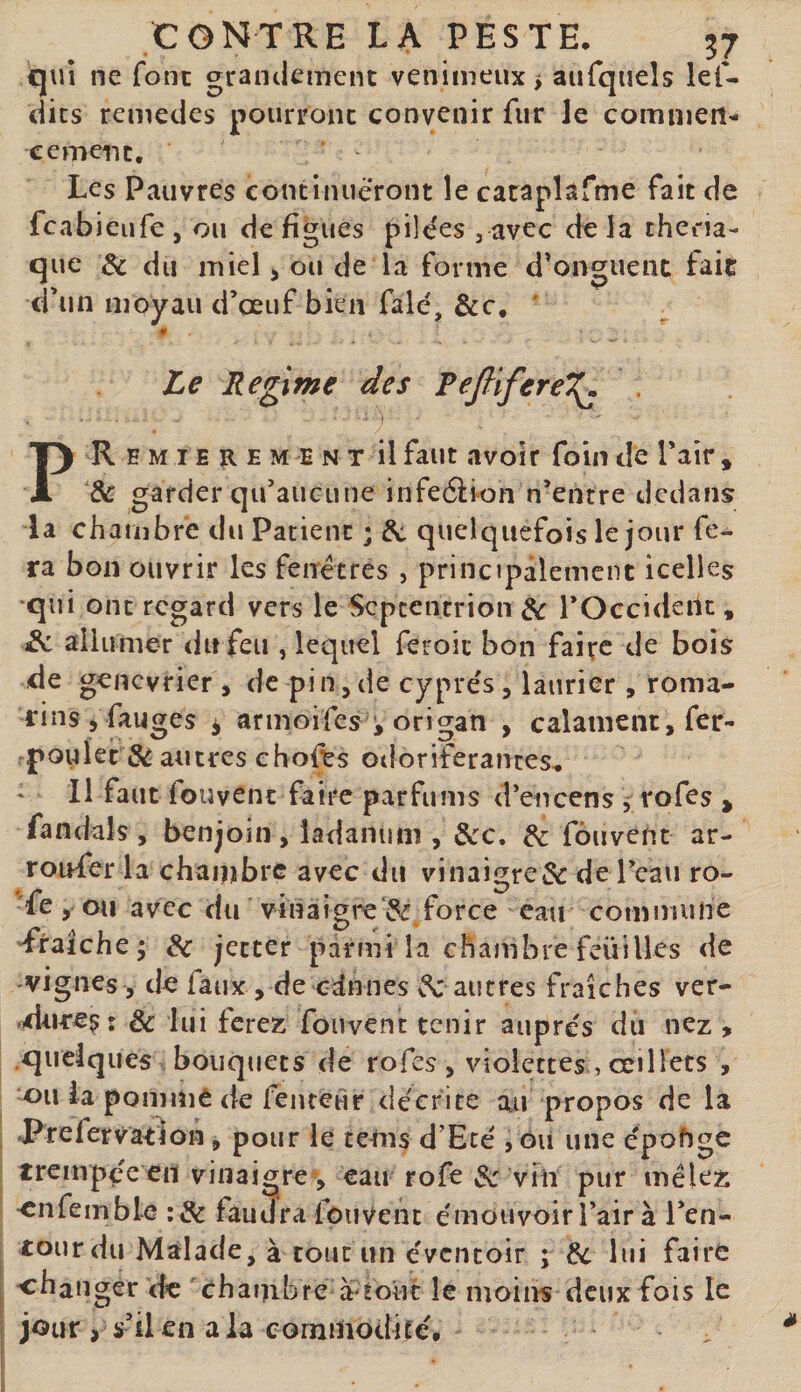 qui ne font graiitlemenc venimeux &gt; aufquels lef- dics remedes pourronc convenir fur le comnien-* cernent. Les Pauvres continueront îe caraplafme fait de fcabieufe, ou de figues pilées , avec delà thciia- que de du miel &gt; ou de la forme d'onguenc fait d'un lîjoyau d’oeuf bien falé, &amp;c, ' 0 Le Régime des Fejlifere^ . PREMIEREMENT il faut .ivoif foiii de Pair , de garder qu’aucune infeéiron n’entre dedans la chambre du Patient ; de quelquefois le jour fe¬ ra bon ouvrir les fenêtres , principalement icelles qui ont regard vers le Septentrion de l’Occideilt, de allumer du feu , lequel feroic bon faire de bois de genevrier , de pin,de cyprès, laurier , roma¬ rins j fanges i armoifes ^ origan , calamcnt, fer- rpoulet S^ autres ehofts odoriférantes. Il faut fou vent faire parfums d’encens, rofes &gt; fandals , benjoin, ladanum , dec, de fôuvent ar- roufer la chaiijbre avec du vinaigre &amp; de Peau ro- fe , ou avec du vinaigreforce eau commune — • ^ J V Traiche; de jecter parmi la chambre feüilles de vignes 5 de faux , de ednnes vS: autres fraîches ver- ndtiresr de lui ferez fouvent tenir aupre's du nez , .quelques bouquets de rofes , violettes , œillets , ou la pommé de fenteùr décrite an propos de la Prefervatlon, pour le teôis d’Eté , ôu une épohgc trempée en vinaigre , eau rofe &amp; vin pur mêlez ^nfemble :de faudra fôuvent émouvoir l’air à Pen- tourdu Malade, à tout un évcncoir ; &amp; bd faire changer &lt;lc chambre à‘!ouc le moins deux fois le jour , s’ilen ala comiiiodilé.