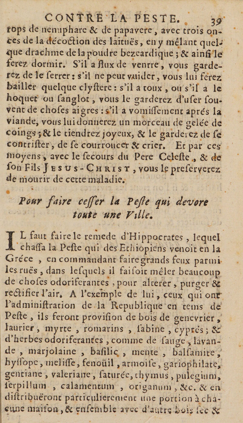 C O Mt R É L A PESTE, tops de neniiphare &amp;c de papavere , avec trois on* ces de la de'coâion des laitues, en y mêlant quel¬ que drachme delà poudre bezeardique 5 &amp; alnfile fere?, dormir. S’il a flux de venrre , vous garde¬ rez de le ferrer: s’il ne peut valider, vous lui ferez bailler quelque clyfterc : s’il a toux , ou s’il' a 1g hoquet ou fanglot, vous le garderez d’iifer fou- venc de cliofes aigres ;s’il a vomiflemenc apres la viande, vous luidonnerez un morceau de gelée de coings ;&amp;le tiendrez joyeux, &amp; le garderez de fe contrifter, de fe courroucer &amp; crier. Et par ces ïnoyens ^ avec le fecours du Pere Celeftc., &amp; de fon F ils Jésus -Christ, vous le preferverez de mourir de cette maladie. Pour faire cejfer U Vefle qui dévoré toute une Fille. IL faut faire le remede d’Hippocrates , lequel chafla la Pefte qui des Ethiopiens venoit en la G réce , en commandant fairegrands feux parmi les rués , dans lefquels il faifoic mêler beaucoup de chofes odoriférantes ? pour alterer , purger ic reâifier l’air* A l’exemple de lui, ceuXj qui onf l’adminiftracion de la République en cems de Pefte , ils feront provifion de bois de genevrier , laurier, myrte , romarins , fabine , cyprès; ^ d’herbes odoriférantes , comme de faime . lavan- t y? r de , marjolaine , baftliq , mente , balfamite, hyffopc, melifte, fenouil, armoife, gariophilate, gentiane , valériane , faturée, thymus, pulegium, [ lérpiüuni , calamentum , origanum , &amp; en [ diftrib lieront particulièrement une portionàcha- ! ctuie maifon ,6c enfembie avec d’autre boiï fcc ^