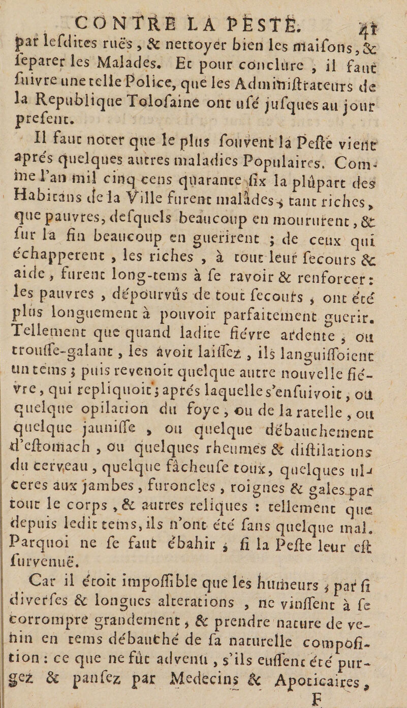 CONTRE LA î&gt;ÈSTë. ijj- par lefclices rues , 3c netcoyer bien les niaifons,&amp; leparer les Malades, Ec pour conclure , il faut fuivre une celle Police, que les AdnimiftiraceuTS de la République Tolofaine onc ufc'jufques au joinr prefenc. Il fauc noter que le plus fouvent la Peflè vieiir apres quelques autres maladies Populaires. Com^ hieraiî mil cinq cens quarante iix la plûpart des Habitans delà Ville furent malâdes-^ tant riches&gt; que pauvres, dcfqucls beaucoup en moururent, 6t l^ir la fin beaucoup en guérirent ; de ceux qui échappèrent , les riches , a tout leur fecours 3c aide , furent long-tems a fe ravoir &amp; renforcer c les pauvres , dépourvus de tout fecouts ^ ont été plus longuement à pouvoir parfaitement ^uerir. Tellement que quand ladite fièvre atdeiu^ ^ du troulfe-galanc, les avoir laifiez , ils languifibient tin tems | puis revenoit quelque autre nouvelle fiè¬ vre , qui repliquoith après laquelle s eiifiiivoit, où quelque opilation du foyc , ou de la râtelle , ou quelque jaunilTe ^ ou quelque dèbauchemenc ii’cjftomach , ou quelques rheunies de diftiiations du cerv,eaii, quelque fâcheufe toux, quelques iil-&lt; ceres aux jambes , furoncles , roignes ik gales par i tout le corps ,3c autres reliques : cellcmenc que 1 depuis ledit tems, ils n’ont été finis quelque mal. Parquoi ne fe faut ébahir i fi la Pefie leur efl fur venue. Car il écoit impofiible que les humeurs ^ par fi diverfes &amp; longues alterations , ne vinfient à fe corrompre grandement, de prendre nature de ve^ hin en tems dcbaiithé de fa naturelle compofi- I tion I ce que ne fut adventi, s ils eufienc ècè pur—■ jgei: de panfez par Médecins êc Apoticaires,