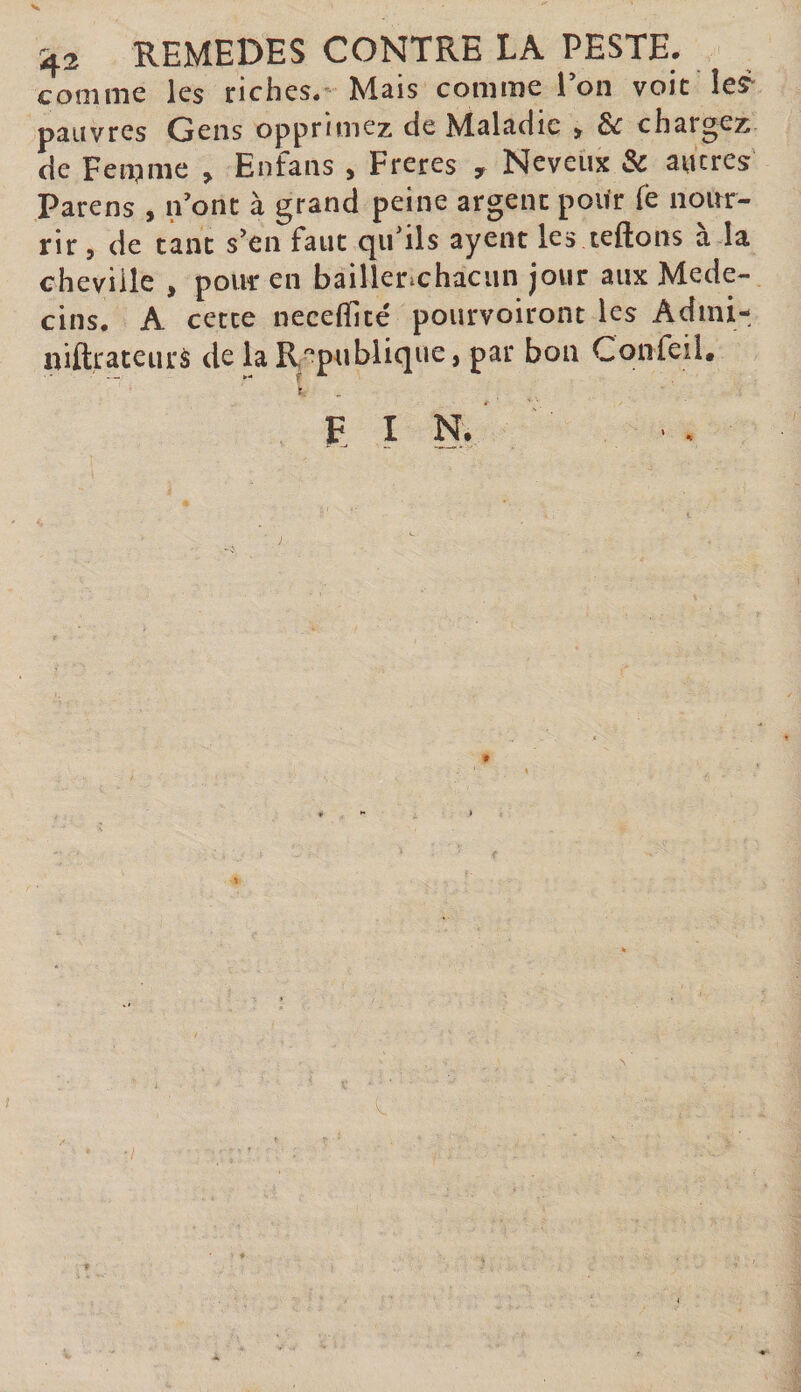 comme les riches. Mais comme l’on voit lesf- pauvres Gens opprimez de Maladie » &amp;c chargez de Fen^me , Enfans , Freres , Neveux Sc autres' Parens , n’ont à grand peine argent pour fe nour¬ rir 5 de tant s’en faut qu’ils ayent les teftons à la cheville , pour en baillerichacun jour aux Méde¬ cins. A cette neceffité pourvoiront les Admi- niftrateurà de la République, par bon Confeil.