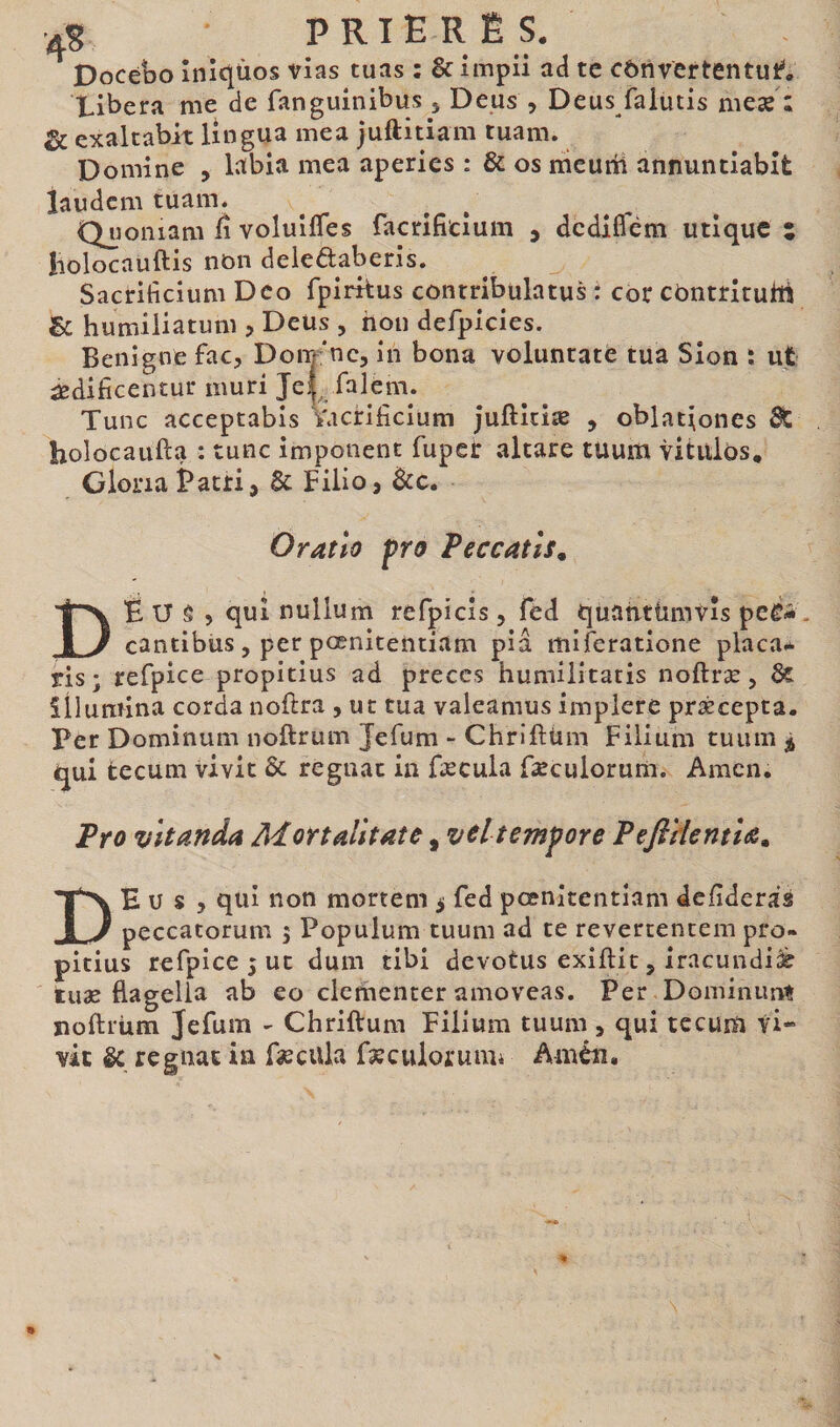 aS prie R Ë s. Docébo înîqùos vias tuas : &amp; impii ad te cbiivertentut** Xibera me de fanguinibus 5 Deus , Deus faiutis meæ : ^ exaltabit lingua mea juftitiam tuam. Domine , labia mea aperies : &amp; os meurii annuntiabit laudem tuam. Quoniam ii voluiiTes facrifitium , dediflbm utique i iiolocauftis non deieftaberis. Sacrificium Dco fpirkus contribulatus i cor cOntrituhi Sc humiliatum , Deus , non defpicies. Benigne fac, Dom^'nc, in bona voluntate tua Sion : ut ^dificentur muri Jeij^ faleni. Tunc acceptabis Vacrificium Juftitiæ , oblationes holocaufta : tunc imponent fuper altare tuum vitulos* Gloria Patri, &amp; Filio, Bcc, Oratio pro Peccatis^ DÉ U ê 5 qui nullum refpicis, fed quantümvîs peé-. cantibus, per pœnitentiam pia miferatione placa* ris; refpice propitius ad preces humilitatis noftræ, ôt illumina corda noftra , ut tua valeamus implere præcepta. Per Dominum noftrum Jefum - Chriftüm Filium tuum qui tecum vivit &amp; regnat in fæcula Fæculorum. Amen. Pro vitanda Adortalitate, vel tempore Peftrlentla^ De u s 5 qui non mortem 5 fed pœnitentiam defideras peccatorum 5 Populum tuum ad te revertentem pro« pitius refpice 5 ut dum tibi devotus exiftit, iracundi^ tuæ flagella ab eo clementer amoveas. Per Dominunt ïioftrüm Jefum - Chriftum Filium tuum , qui tccum vi¬ vit &amp; regnat ia fsecula fæculorumi Arnéu.