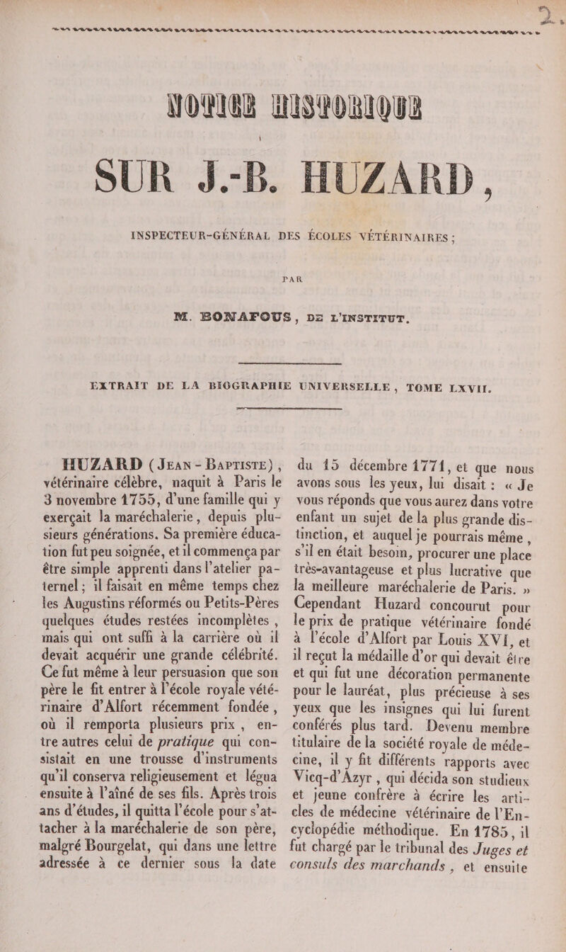 *V Tl.**. %. INSPECTEUR-GÉNÉRAL DES ÉCOLES VÉTÉRINAIRES; TA R M. BOMAPOUS , D2 l’ikstïtut. EXTRAIT DE LA BIOGRAPHIE UNIVERSELLE, TOME LAVII. HUZARD ( Jean - Baptiste) , vétérinaire célèbre, naquit à Paris le 3 novembre 1755, d’une famille qui y exerçait la maréchaîerie , depuis plu¬ sieurs générations. Sa première éduca¬ tion fut peu soignée, et il commença par être simple apprenti dans l’atelier pa¬ ternel ; il faisait en même temps chez les Augustins réformés ou Petits-Pères quelques études restées incomplètes , mais qui ont suffi à la carrière où il devait acquérir une grande célébrité. Ce fut même à leur persuasion que son père le fit entrer à l’école royale vété¬ rinaire d’Àlfort récemment fondée , où il remporta plusieurs prix , en¬ tre autres celui de pratique qui con¬ sistait en une trousse d’instruments qu’il conserva religieusement et légua ensuite à l’aîné de ses fils. Après trois ans d’études, il quitta l’école pour s’at¬ tacher à la maréchaîerie de son père, maigre Bourgelat, qui dans une lettre adressée à ce dernier sous la date du 15 décembre 1771, et que nous avons sous les yeux, lui disait : « J e vous réponds que vous aurez dans votre enfant un sujet de la plus grande dis¬ tinction, et auquel je pourrais même , s’il en était besoin, procurer une place très-avantageuse et plus lucrative que la meilleure maréchaîerie de Paris. » Cependant Huzard concourut pour le prix de pratique vétérinaire fondé à l’école d’Alfort par Louis XVI, et il reçut la médaille d’or qui devait être et qui fut une décoration permanente pour le lauréat, plus précieuse à ses yeux que les insignes qui lui furent conférés plus tard. Devenu membre titulaire de la société royale de méde¬ cine, il y fit différents rapports avec Vicq-d’Azyr , qui décida son studieux et jeune confrère à écrire les arti¬ cles de médecine vétérinaire de l’En¬ cyclopédie méthodique. En 1785, il fut chargé par le tribunal des Juges et consuls des marchands , et ensuite