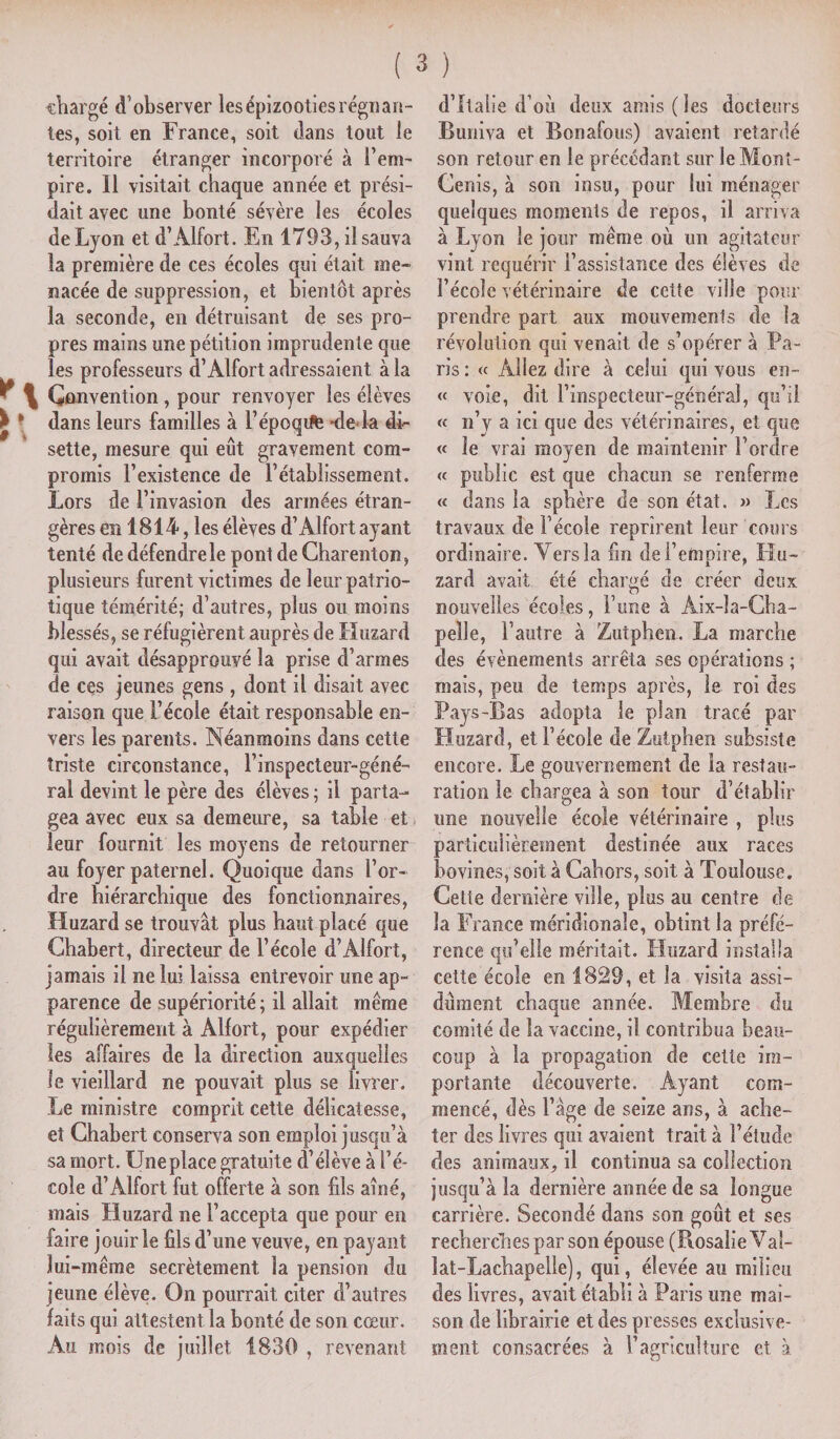 chargé d’observer les épizooties régnan¬ tes, soit en France, soit dans tout le territoire étranger incorporé à l’em¬ pire. Il visitait chaque année et prési¬ dait avec une bonté sévère les écoles de Lyon et d’Alfort. En 1793, il sauva la première de ces écoles qui était me¬ nacée de suppression, et bientôt après la seconde, en détruisant de ses pro¬ pres mains une pétition imprudente que les professeurs d’Alfort adressaient à la ^ \ Convention, pour renvoyer les élèves £ * dans leurs familles à l’époqife *de la di¬ sette, mesure qui eût gravement com¬ promis l’existence de l’établissement. Lors de l’invasion des armées étran¬ gères en 1814, les élèves d’Alfort ayant tenté de défendre le pont de Charenton, plusieurs furent victimes de leur patrio¬ tique témérité; d’autres, plus ou moins blessés, se réfugièrent auprès de Lluzard qui avait désapprouvé la prise d’armes de ces jeunes gens , dont il disait avec raison que l’école était responsable en¬ vers les parents. Néanmoins dans cette triste circonstance, l’inspecteur-géné- ral devint le père des élèves ; il parta¬ gea avec eux sa demeure, sa table et leur fournit les moyens de retourner au foyer paternel. Quoique dans l’or¬ dre hiérarchique des fonctionnaires, Huzard se trouvât plus haut placé que Chabert, directeur de l’école d’Alfort, jamais il ne lui laissa entrevoir une ap¬ parence de supériorité; il allait même régulièrement à Alfort, pour expédier les affaires de la direction auxquelles le vieillard ne pouvait plus se livrer. Le ministre comprit cette délicatesse, et Chabert conserva son emploi jusqu’à sa mort. Une place gratuite d’élève à l’é¬ cole d’Alfort fut offerte à son fils aîné, mais Lluzard ne l’accepta que pour en faire jouir le fils d’une veuve, en payant lui -même secrètement la pension du jeune élève. On pourrait citer d’autres faits qui attestent la bonté de son cœur. Au mois de juillet 1839 , revenant d’Italie d’où deux amis (les docteurs Buniva et Bonafous) avaient retardé son retour en le précédant sur le Mont- Cenis, à son insu, pour lui ménager quelques moments de repos, il arriva à Lyon le jour même où un agitateur vint requérir l’assistance des élèves de l’école vétérinaire de cette ville pour prendre part aux mouvements de la révolution qui venait de s’opérer à Pa¬ ris : « Allez dire à celui qui vous en- « voie, dit i’inspecteur-général, qu’il « n’y a ici que des vétérinaires, et que « le vrai moyen de maintenir l’ordre <f public est que chacun se renferme « dans la sphère de son état. » Les travaux de l’école reprirent leur cours ordinaire. Vers la fin de l’empire, Llu¬ zard avait été chargé de créer deux nouvelles écoles, F une à Aix-la-Cha¬ pelle, l’autre à Zutphen. La marche des évènements arrêta ses opérations ; mais, peu de temps après, le roi des Pays-Bas adopta le plan tracé par Lluzard, et l’école de Zutphen subsiste encore. Le gouvernement de la restau¬ ration le chargea à son tour d’établir une nouvelle école vétérinaire , plus particulièrement destinée aux races bovines, soit à Cahors, soit à Toulouse. Cette dernière ville, plus au centre de la France méridionale, obtint la préfé¬ rence qu’elle méritait. Lluzard installa cette école en 1829, et la visita assi¬ dûment chaque année. Membre du comité de la vaccine, il contribua beau¬ coup à la propagation de cette im¬ portante découverte. Ayant com¬ mencé, dès l’âge de seize ans, à ache¬ ter des livres qui avaient trait à l’étude des animaux, il continua sa collection jusqu’à la dernière année de sa longue carrière. Secondé dans son goût et ses recherches par son épouse (Rosalie Vat- lat-Lachapelle), qui, élevée au milieu des livres, avait établi à Paris une mai¬ son de librairie et des presses exclusive¬ ment consacrées à F agriculture et à