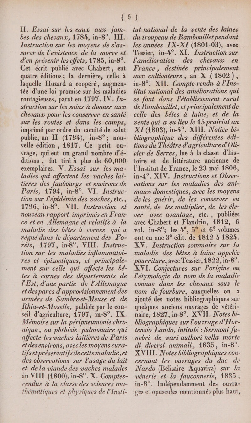 II. Essai sur les eaux aux jam¬ bes des chevaux, 1784, in-8°. III, Instruction sur les moyens de s’as¬ surer de l'existence de la morve et d’en prévenir les effets, 1785, in-8°. Cet écrit publié avec Chabert, eut quatre éditions ; la dernière, celle à laquelle Huzard a coopéré, augmen¬ tée d’une loi promise sur les maladies contagieuses, parut en 1797. IV. In¬ struction sur les soins à donner aux chevaux pour les conserver en santé sur les routes et dans les camps, imprimé par ordre du comité de salut public, an II (1794), in-8° ; nou¬ velle édition , 1817. Ce petit ou¬ vrage, qui eut un grand nombre d’é¬ ditions , fut tiré à plus de 60,000 exemplaires. V. Essai sur les ma¬ ladies qui affectent les vaches lai¬ tières des Jaubourgs et environs de Paris, 1794, in-8°. VI. Instruc¬ tion sur l'épidémie des vaches, etc., 1796, in-8°. VII. Instruction et nouveau rapport imprimés en Fran¬ ce et en Allemagne et relatifs à la maladie des bêtes à cornes qui a régné dans le département des Fo¬ rêts, 1797, in-8°. VIII. Instruc¬ tion sur les maladies inflammatoi¬ res et épizootiques, et principale¬ ment sur celle qui affecte les bê¬ tes à cornes des départements de T Est, d’une partie de V Allemagne et des par es $ approvisionnement des armées de Sambre-et-Meuse et de Rhin-et-Moselle, publiée par le con¬ seil d’agriculture, 1797, in-8°. IX. Mémoire sur la péripneumonie chro¬ nique, ou phthisie pulmonaire qui affecte les vaches laitières de Paris et des environs, avecles moyens cura¬ tifs et préservatifs de celte maladie, et des observations sur l’usage du lait et de la viande des vaches malades an VIII (1800), in-8°. X. Comptes- rendus à la classe des sciences ma¬ thématiques et physiques de l’Insti¬ tut national de la vente des laines du troupeau de Rambouillet pendant les années IX-XI (1801-03), avec Tessier, in-4°. XI. Instruction sur l'amélioration des chevaux en France, destinée principalement aux cultivateurs, an X ( 1802 ) , in-8°. XII. Compte-rendu à l'Ins¬ titut national des améliorations qui se font dans l’établissement rural de Rambouillet, et principalement de celle des bêtes à laine, et de la vente qui a eu lieu le 15 prairial an XI (1803), in-4°. XIII. Notice bi¬ bliographique des différentes édi¬ tions du Théâtre d’agriculture d’Oli¬ vier de Serres, lue à la classe d’his¬ toire et de littérature ancienne de l’Institut de France, le 23 mai 1806, in-4°. XIV. Instructions et Obser¬ vations sur les maladies des ani¬ maux domestiques, avec les moyens de les guérir, de les conserver en santé, de les multiplier, de les éle¬ ver avec avantage, etc. , publiées avec Chabert et Flandrin, 1812, 6 vol. in-8°; les 4e, 5e et 6e volumes ont eu une 3e édit, de 1812 à 1824. XV. Instruction sommaire sur la maladie des bêtes à laine appelée pourriture, avec Tessier, 1822, in-8°. XVI. Conjectures sur l’origine ou Vétymologie du nom de la maladie connue dans les chevaux sous le nom de fourbure, auxquelles on a ajouté des notes bibliographiques sur quelques anciens ouvrages de vétéri¬ naire, 1827, in-8°. XVII. Notes bi¬ bliographiques sur l’ouvrage d’Hor- iensio Lando, intitulé : Sermoni fu- nebri de vari authori nella morte di diversi animali, 1835, in-8°. XVIII. Noies bibliographiques con¬ cernant les ouvrages du duc de Nardo (Bélisaire Aquaviva) sur la vénerie et la fauconnerie, 1835 , in-8°. Indépendamment des ouvra¬ ges et opuscules mentionnés plus haut,