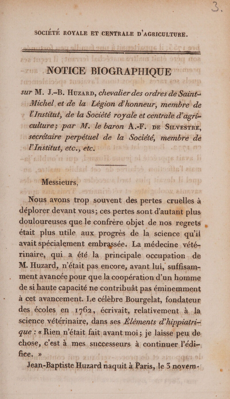 SOCIETE ROYALE ET CENTRALE d’aGRICÜLTURE. NOTICE BIOGRAPHIQUE sur M. J.-B. Huzard, chevalier des ordres de Saint-* Michel et de la Légion d'honneur, membre de l Institut, de la Société royale et centrale d'agri- culture; par M. le baron A.-F. de Silvestre, secrétaire perpétuel de la Société’ membre de VInstitut, etc., etc. Messieurs, Nous avons trop souvent des pertes cruelles à déplorer devant vous; ces pertes sont d’autant plus douloureuses que le confrère objet de nos regrets était plus utile aux progrès de la science qu’il avait spécialement embrasée* La médecine vété¬ rinaire, qui a été la principale occupation de M. Huzard, n’était pas encore, avant lui, suffisam¬ ment avancée pour que la coopération d’un homme de si haute capacité ne contribuât pas éminemment à cet avancement. Le célèbre Bourgelat, fondateur des écoles en 1762, écrivait, relativement à la science vétérinaire, dans ses Éléments d'hippiatri- que : « Rien n’était fait avant moi; je laisse peu de chose, c’est à mes successeurs à continuer l’édi¬ fice. » Jean-Baptiste Huzard naquit à Paris? le 5 novem-