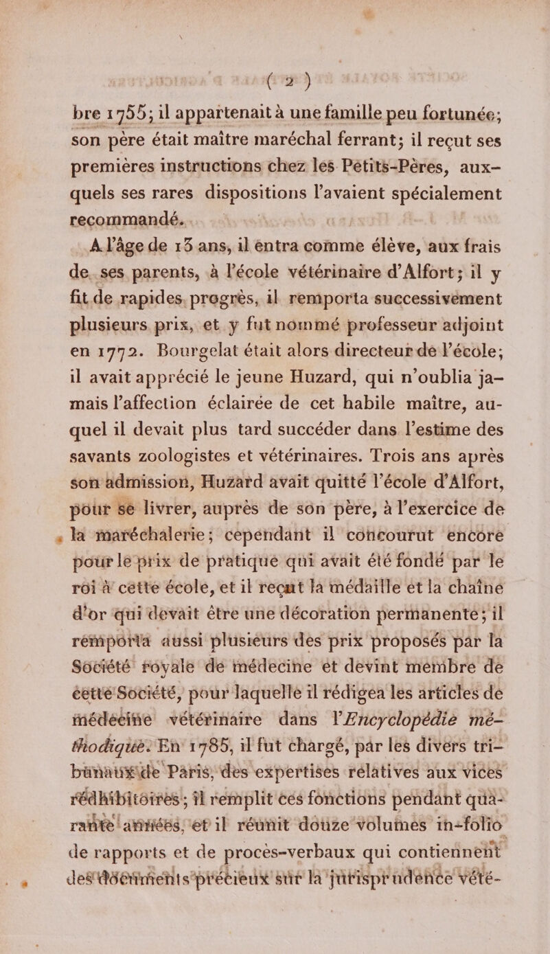bre 1755; il appartenait à une famille peu fortunée; son père était maître maréchal ferrant3 il reçut ses premières instructions chez les Petits-Pères, aux¬ quels ses rares dispositions l’avaient spécialement recommandé. À l’âge de i3 ans, il entra comme élève, aux frais de ses parents, à l’école vétérinaire d’Alfort ; il y fit de rapides progrès, il remporta successivement plusieurs prix, et y fut nommé professeur adjoint en 1772. Bourgelat était alors directeur de l’école; il avait apprécié le jeune Huzard, qui n’oublia ja¬ mais l’affection éclairée de cet habile maître, au¬ quel il devait plus tard succéder dans l’estime des savants zoologistes et vétérinaires. Trois ans après son admission, Huzard avait quitté l’école d’Àlfort, pour se livrer, auprès de son père, à l’exercice de la maréchaîerie ; cependant il concourut encore pour le prix de pratique qui avait été fondé par le roi à cette école, et il reçut la médaille et la chaîne d’or qui devait être une décoration permanente; il remporta aussi plusieurs des prix proposés par la Société rovaîe de médecine et devint membre de cette Société, pour laquelle il rédigea les articles de médecine vétérinaire dans XEncyclopédie mé¬ thodique. En 1785, il fut chargé, par les divers tri¬ bunaux de Paris, dès expertises relatives aux vices rédhibitoires ; il remplit ces fonctions pendant qua¬ rante années, et il réunit douze volumes in-folio de rapports et de procès-verbaux qui contiennent des documents prééieiix sur la jurisprudence vé'té-