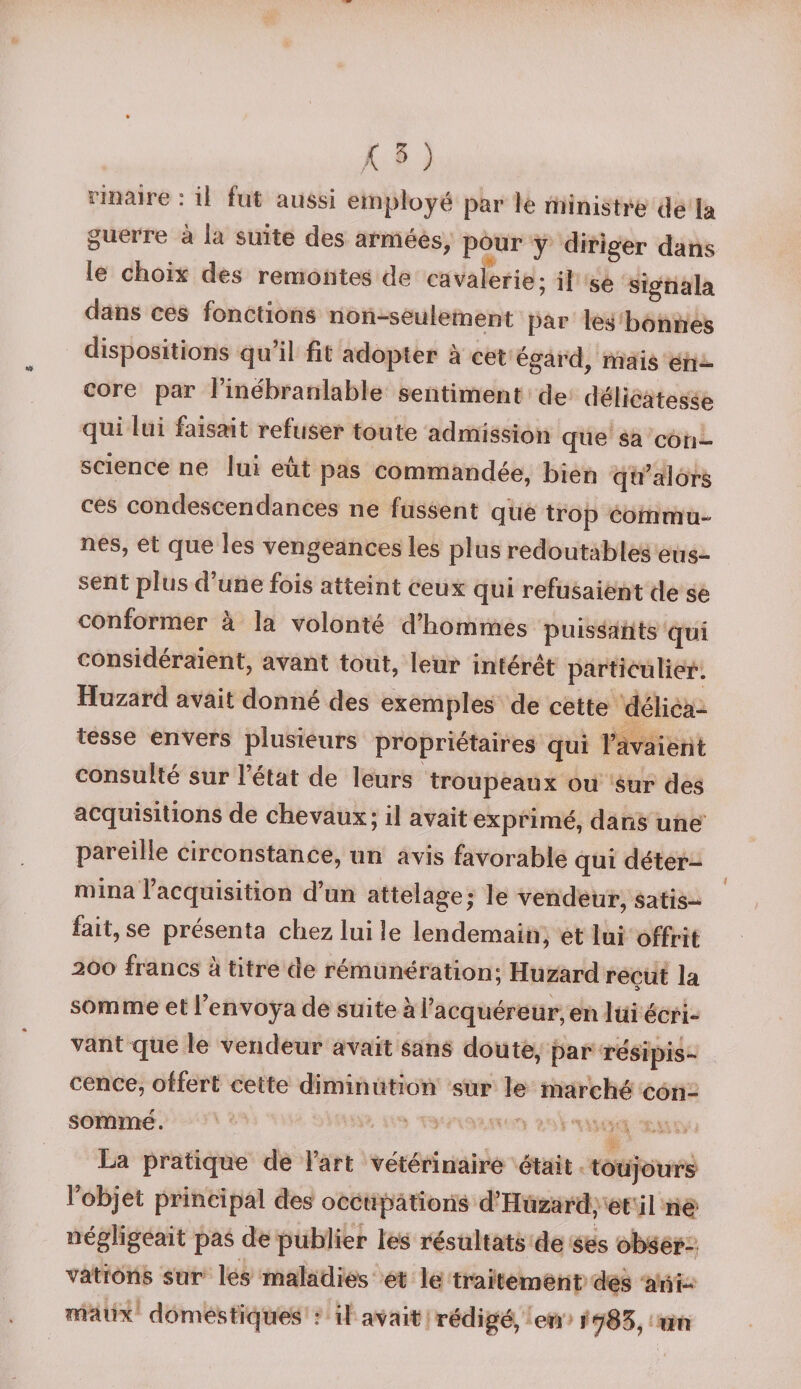 nnaire : il fut aussi employé par le ministre de la guerre à la suite des armées, pour y diriger dans le choix des remontes de cavalerie; il se signala dans ces fonctions non-seulement par les bonnes dispositions qu’il fit adopter à cet égard, mais en¬ core par l’inébranlable sentiment de délicatesse qui lui faisait refuser toute admission que sa con¬ science ne lui eût pas commandée, bien qu’alors ces condescendances ne fussent que trop commu¬ nes, et que les vengeances les plus redoutables eus¬ sent plus d une fois atteint ceux qui refusaient de se conformer a la volonté d’hommes puissants qui considéraient, avant tout, leur intérêt particulier. Huzard avait donné des exemples de cette délica¬ tesse envers plusieurs propriétaires qui l’avaient consulté sur létat de leurs troupeaux ou sur des acquisitions de chevaux; il avait exprimé, dans une pareille circonstance, un avis favorable qui déter¬ mina 1 acquisition d’un attelage; le vendeur, satis¬ fait, se présenta chez lui le lendemain, et lui offrit 200 francs à titre de rémunération; Huzard reçut la somme et l’envoya de suite à l’acquéreur, en lui écri¬ vant que le vendeur avait sans doute, par résipis¬ cence, offert cette diminution sur le marché con¬ sommé . La pratique de l’art vétérinaire était toujours l’objet principal des occupations d’Huzard, et il ne négligeait pas de publier les résultats de ses obser¬ vations sur les maladies et le traitement des ani¬ maux domestiques : il avait rédigé, en 1785, «n
