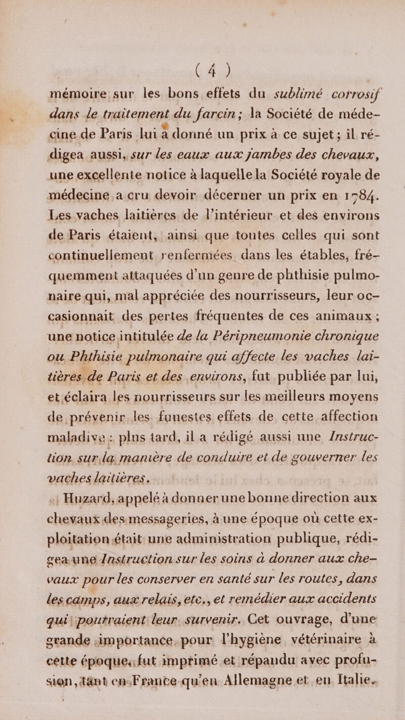 mémoire sur les bons effets du sublimé corrosif dans le traitement du farcin; la Société de méde¬ cine de Paris lui a donné un prix à ce sujet ; il ré¬ digea aussi, sur les eaux aux jambes des chevaux, une excellente notice à laquelle la Société royale de médecine a cru devoir décerner un prix en 1784. Les vaches laitières de l’intérieur et des environs de Paris étaient, ainsi que toutes celles qui sont continuellement renfermées dans les étables, fré¬ quemment attaquées d’un genre de phthisie pulmo¬ naire qui, mal appréciée des nourrisseurs, leur oc¬ casionnait des pertes fréquentes de ces animaux ; une notice intitulée de la Péripneumonie chronique ou Phthisie pulmonaire qui affecte les vaches lai- tières de Paris et des environs, fut publiée par lui, et éclaira les nourrisseurs sur les meilleurs moyens de prévenir les funestes effets de cette affection maladive : plus tard, il a rédigé aussi une Instruc¬ tion sur la manière de conduire et de gouverner les vaches laitières. Huzard, appelé à donner une bonne direction aux chevaux des messageries, à une époque où cette ex¬ ploitation était une administration publique, rédi¬ gea une Instruction sur les soins à donner aux che¬ vaux pour les conserver en santé sur les routes, dans les camps, aux relais, etc., et remédier aux accidents qui pourraient leur survenir. Cet ouvrage, d’une grande importance pour l’hygiène vétérinaire à cette époque, fut imprimé et répandu avec profu¬ sion, tant en France qu’en Allemagne et en Italie,