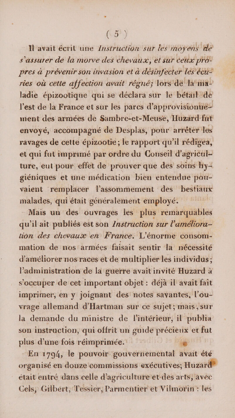 11 avait écrit une Instruction sur les moyens de s'assurer de la morve des chevaux, et sur ceux pro¬ pres à prévenir son invasion et à désinfecter les écu¬ ries ou cette affection avait régné; lors de la ma- ladie épizootique qui se déclara sur le bétail de l’est de la France et sur les parcs d’approvisionne- ment des armées de Sambre-et-Meuse, Huzard fut envoyé, accompagné de Desplas, pour arrêter les ravages de cette épizootie; le rapport qu’il rédigea, et qui fut imprimé par ordre du Conseil d’agricul¬ ture, eut pour effet de prouver que des soins hy¬ giéniques et une médication bien entendue pou¬ vaient remplacer l’as sommeillent des bestiaux malades, qui était généralement employé. Mais un des ouvrages les plus remarquables qu’il ait publiés est son Instruction sur Vaméliora¬ tion des chevaux en France. L’énorme consom¬ mation de nos armées faisait sentir la nécessité d’améliorer nos races et de multiplier les individus; l’administration de la guerre avait invité Huzard à s’occuper de cet important objet : déjà il avait fait imprimer, en y joignant des notes savantes, l’ou¬ vrage allemand d’Hartman sur ce sujet; mais,sur la demande du ministre de l’intérieur, il publia son instruction, qui offrit un guide précieux et fut plus d’une fois réimprimée. En 1794? le pouvoir gouvernemental avait été organisé en douze commissions exécutives; Huzard était entré dans celle d’agriculture et des arts, avec Cels, Gilbert, Tessier, Parmentier et Vilmorin : les