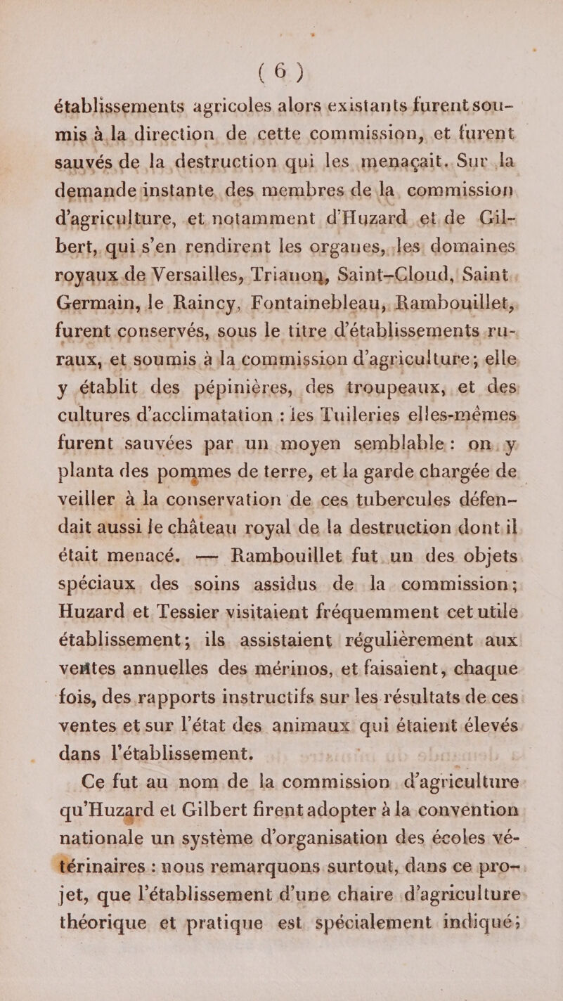 établissements agricoles alors existants furent sou¬ mis à la direction de cette commission, et furent sauvés de la destruction qui les menaçait. Sur la demande instante des membres de la commission d’agriculture, et notamment d’Huzard et de Gil¬ bert, qui s’en rendirent les organes, les domaines royaux de Versailles, Tri a non, Saint-Cloud, Saint Germain, le Raincy, Fontainebleau, Rambouillet, furent conservés, sous le titre d’établissements ru¬ raux, et soumis à la commission d’agriculture; elle y établit des pépinières, des troupeaux, et des cultures d’acclimatation : les Tuileries elles-mêmes furent sauvées par un moyen semblable : on y planta des pommes de terre, et la garde chargée de veiller à la conservation de ces tubercules défen¬ dait aussi le château royal de la destruction dont il était menacé. — Rambouillet fut un des objets spéciaux des soins assidus de la commission; Huzard et Tessier visitaient fréquemment cet utile établissement; ils assistaient régulièrement aux ventes annuelles des mérinos, et faisaient, chaque fois, des rapports instructifs sur les résultats de ces ventes et sur l’état des animaux qui étaient élevés dans l’établissement. Ce fut au nom de la commission d’agriculture qu’Huzard et Gilbert firent adopter à la convention nationale un système d’organisation des écoles vé¬ térinaires : nous remarquons surtout, dans ce pro¬ jet, que l’établissement d’une chaire d’agriculture théorique et pratique est spécialement indiqué;