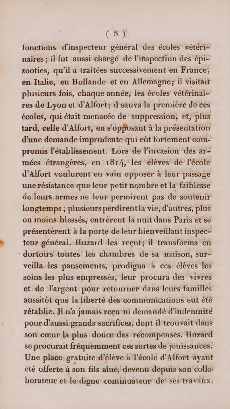 fonctions d’inspecteur général des écoles vétéri¬ naires; il fut aussi chargé de l’inspection des épi¬ zooties, qu’il a traitées successivement en France, en Italie, en Hollande et en Allemagne; il visitait plusieurs fois, chaque année, les écoles vétérinai¬ res de Lyon et d’Alfort; il sauva la première de ces écoles, qui était menacée de suppression, et, plus tard, celle d’Alfort, en s’opposant à la présentation d’une demande imprudente qui eût fortement com¬ promis l’établissement. Lors de l’invasion des ar¬ mées étrangères, en î 81les élèves de l’école d’Alfort voulurent en vain opposer à leur passage une résistance que leur petit nombre et la faiblesse de leurs armes ne leur permirent pas de soutenir longtemps ; plusieurs perdirent la vie, d’autres, plus ou moins blessés, entrèrent la nuit dans Paris et se présentèrent à la porte de leur bienveillant inspec¬ teur général. Huzard les reçut; il transforma en ' dortoirs toutes les chambres de sa maison, sur¬ veilla les pansements, prodigua à ces élèves les soins les plus empressés, leur procura des vivres et de l’argent pour retourner dans leurs familles aussitôt que la liberté des communications eut été rétablie. Il n’a jamais reçu ni demandé d’indemnité pour d’aussi grands sacrifices, dont il trouvait dans son cœur la plus douce des récompenses. Huzard se procurait fréquemment ces sortes de jouissances. Une place gratuite d’élève à l’école d’Alfort ayant été offerte à son fils aîné, devenu depuis son colla¬ borateur et le digne continuateur de ses travaux,