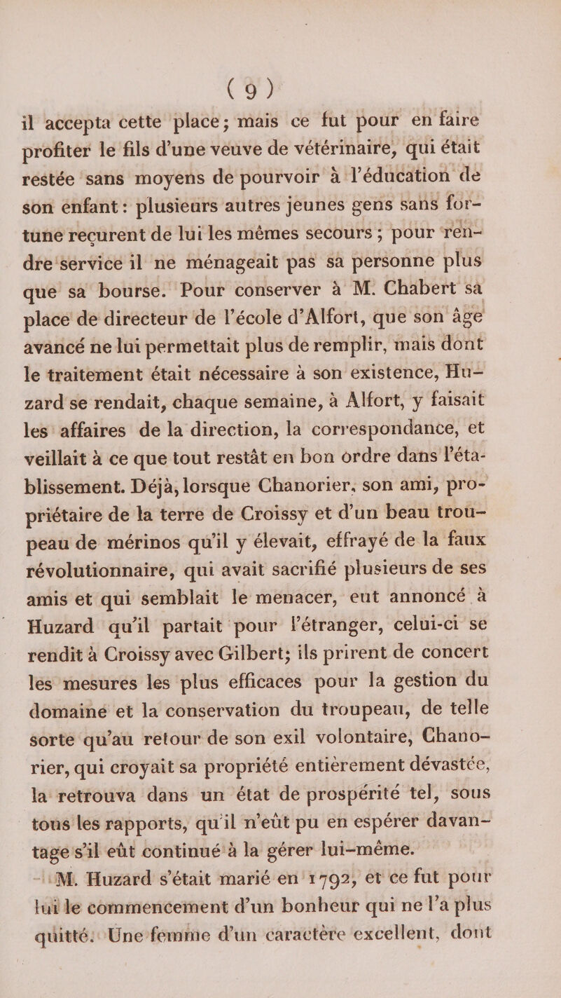il accepta cette place ; mais ce fut pour en faire profiter le fils d’une veuve de vétérinaire, qui était restée sans moyens de pourvoir à l’éducation de son enfant : plusieurs autres jeunes gens sans for¬ tune reçurent de lui les mêmes secours ; pour ren¬ dre service il ne ménageait pas sa personne plus que sa bourse. Pour conserver à M. Chabert sa place de directeur de l’école d’ÀIfort, que son âge avancé ne lui permettait plus de remplir, mais dont le traitement était nécessaire à son existence, Hu- zard se rendait, chaque semaine, à Âlfort, y faisait les affaires de la direction, la correspondance, et veillait à ce que tout restât en bon ordre dans l’éta¬ blissement. Déjà, lorsque Chanorier, son ami, pro¬ priétaire de la terre de Croissy et d’un beau trou¬ peau de mérinos qu’il y élevait, effrayé de la faux révolutionnaire, qui avait sacrifié plusieurs de ses amis et qui semblait le menacer, eut annoncé à Huzard qu’il partait pour l’étranger, celui-ci se rendit à Croissy avec Gilbert; ils prirent de concert les mesures les plus efficaces pour la gestion du domaine et la conservation du troupeau, de telle sorte qu’au retour de son exil volontaire, Chano¬ rier, qui croyait sa propriété entièrement dévastée, la retrouva dans un état de prospérité tel, sous tous les rapports, qu il n’eût pu en espérer davan¬ tage s’il eût continué à la gérer lui-même. M. Huzard s’était marié en 1792, et ce fut pour lui le commencement d’un bonheur qui ne l’a plus quitté. Une femme d’un caractère excellent, dont