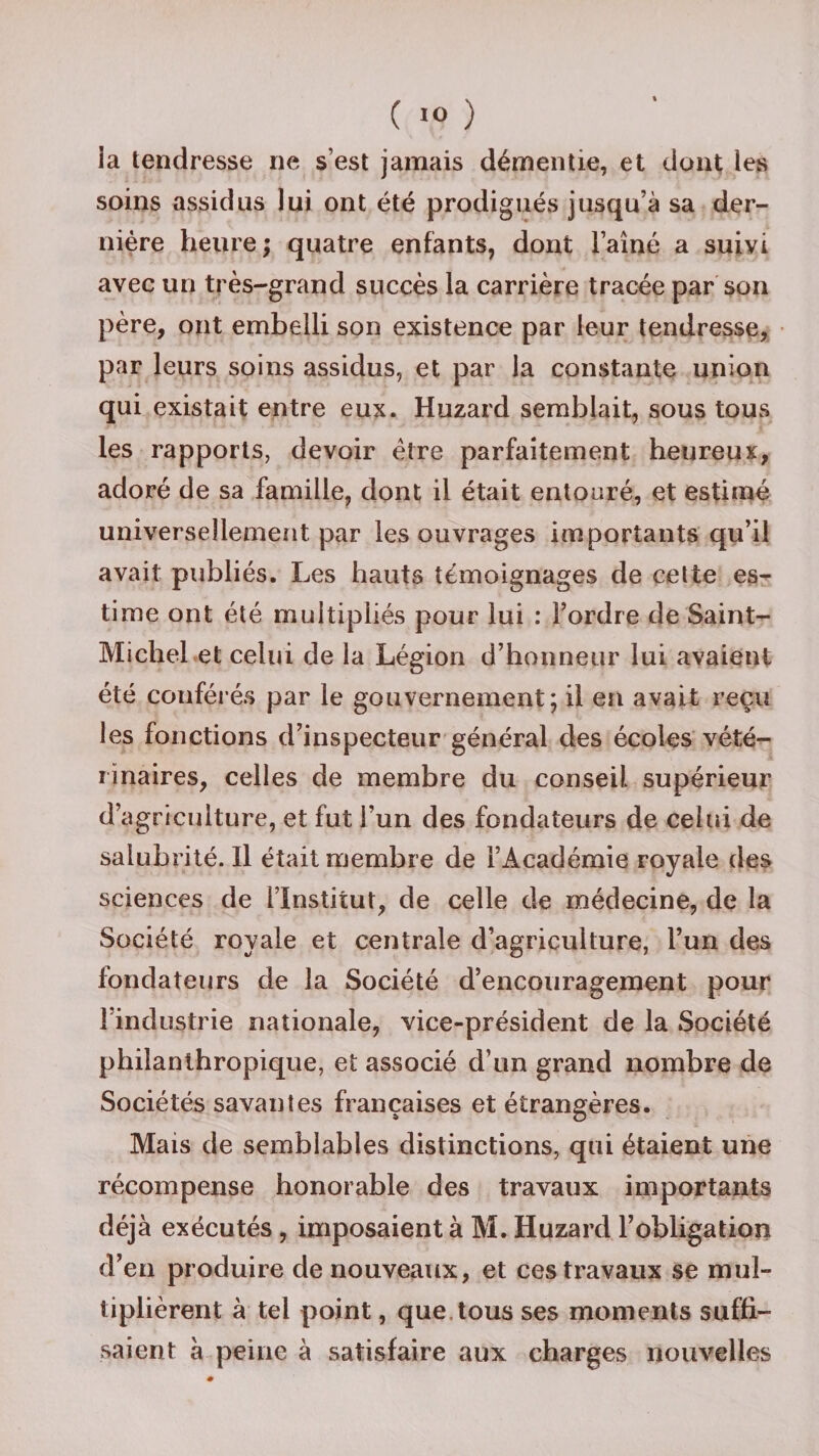 ia tendresse ne s’est jamais démentie, et dont les soins assidus lui ont été prodigués jusqu’à sa der¬ nière heure ; quatre enfants, dont l’aîné a suivi avec un très-grand succès la carrière tracée par son père, ont embelli son existence par leur tendresse, par leurs soins assidus, et par la constante union qui existait entre eux. Huzard semblait, sous tous les rapports, devoir être parfaitement heureux, adoré de sa famille, dont il était entouré, et estimé universellement par les ouvrages importants qu’il avait publiés. Les hauts témoignages de cette es¬ time ont été multipliés pour lui : l’ordre de Saint- Michel et celui de la Légion d’honneur lui avaient été conférés par le gouvernement; il en avait reçu les fonctions d’inspecteur général des écoles vété¬ rinaires, celles de membre du conseil, supérieur d’agriculture, et fut l’un des fondateurs de celui de salubrité. Il était membre de l’Académie royale des sciences de l’Institut, de celle de médecine, de la Société royale et centrale d’agriculture, l’un des fondateurs de la Société d’encouragement pour l’industrie nationale, vice-président de la Société philanthropique, et associé d’un grand nombre de Sociétés savantes françaises et étrangères. Mais de semblables distinctions, qui étaient une récompense honorable des travaux importants déjà exécutés, imposaient à M. Huzard l’obligation d’en produire de nouveaux, et ces travaux se mul¬ tiplièrent à tel point, que tous ses moments suffi¬ saient à peine à satisfaire aux charges nouvelles