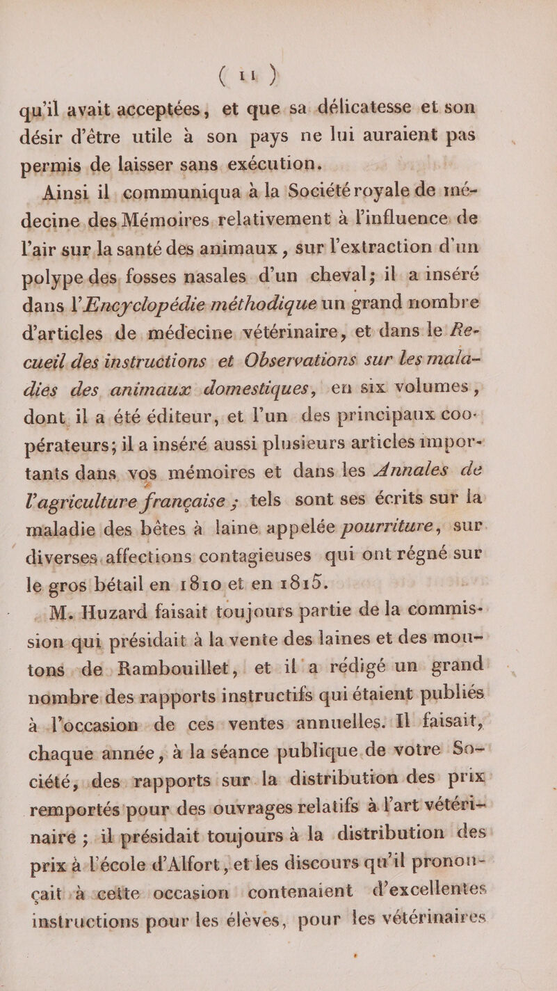 qu’il avait acceptées, et que sa délicatesse et son désir d’être utile à son pays ne lui auraient pas permis de laisser sans exécution. Ainsi il communiqua à la Société royale de mé¬ decine des Mémoires relativement à l’influence de l’air sur la santé des animaux , sur l’extraction d’un polype des fosses nasales d’un cheval ; il a inséré dans XEncyclopédie méthodique un grand nombre d’articles de médecine vétérinaire, et dans le Re¬ cueil des instructions et Observations sur les mala¬ dies des animaux domestiques, en six volumes, dont il a été éditeur, et l’un des principaux coq- pérateurs; il a inséré aussi plusieurs articles impor¬ tants dans vos mémoires et dans les Annales de V agriculture française y tels sont ses écrits sur la maladie des bêtes à laine appelée pourriture, sur diverses affections contagieuses qui ont régné sur le gros bétail en 1810 et en i8i5. M. Huzard faisait toujours partie de la commis¬ sion qui présidait à la vente des laines et des mou¬ tons de Rambouillet, et il a rédigé un grand nombre des rapports instructifs qui étaient publiés à l’occasion de ces ventes annuelles. Il faisait, chaque année, à la séance publique de votre So¬ ciété, des rapports sur la distribution des prix remportés pour des ouvrages relatifs à 1 art vétéri¬ naire ; il présidait toujours à la distribution des prix à l école d’Alfort, et les discours qu il pronon¬ çait à cette occasion contenaient d’excellentes s instructions pour les élèves, pour les vétérinaires