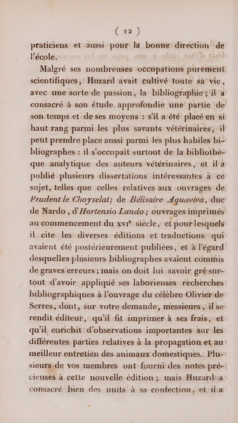 praticiens et aussi pour la bonne direction de l’école. Malgré ses nombreuses occupations purement scientifiques, Huzard avait cultivé toute sa vie, avec une sorte de passion, la bibliographie; il a consacré à son étude approfondie une partie de son temps et de ses moyens : s’il a été placé en si haut rang parmi les plus savants vétérinaires, il peut prendre place aussi parmi les plus habiles bi¬ bliographes : il s’occupait surtout de la bibliothè¬ que analytique des auteurs vétérinaires, et il a publié plusieurs dissertations intéressantes à ce sujet, telles que celles relatives aux ouvrages de Prudent le Chojselat; de Bélisaire Aquaviva, duc de Nardo , d'Hortensio Lando ; ouvrages imprimés au commencement du xvie siècle, et pour lesquels il cite les diverses éditions et traductions qui avaient été postérieurement publiées, et à l’égard desquelles plusieurs bibliographes avaient commis de graves erreurs ; mais on doit lui savoir gré sur¬ tout d’avoir appliqué ses laborieuses recherches bibliographiques à l’ouvrage du célèbre Olivier de Serres, dont, sur votre demande, messieurs, il se rendit éditeur, qu’il fit imprimera ses frais, et qu’il eurichit d’observations importantes sur les différentes parties relatives à la propagation et au meilleur entretien des animaux domestiques. Plu¬ sieurs de vos membres ont fourni des notes pré¬ cieuses à cette nouvelle édition ; mais Huzard a consacré bien des nuits à sa confection, et il a