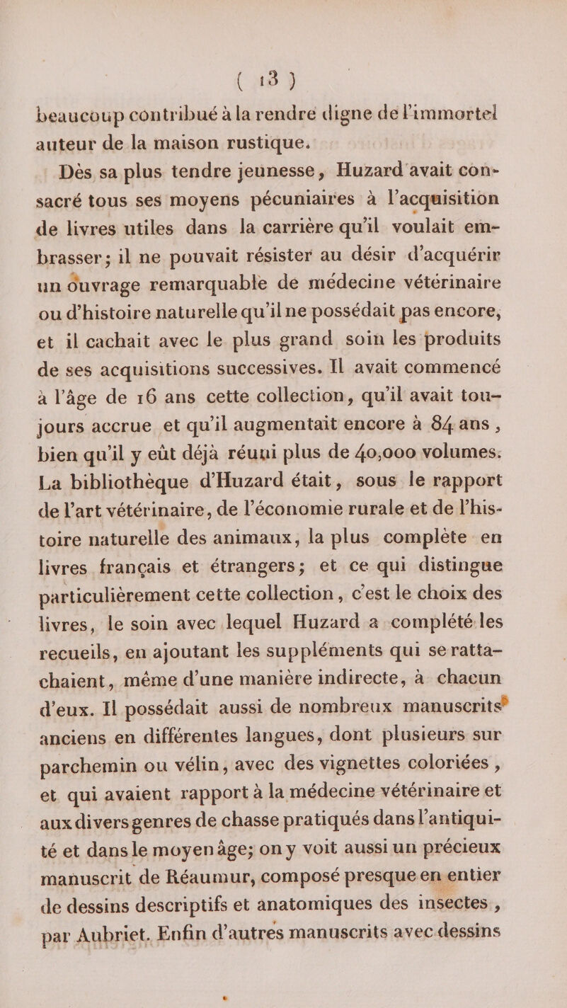 beaucoup contribué à la rendre digne de l’immortel auteur de la maison rustique* Dès sa plus tendre jeunesse, Huzard avait con¬ sacré tous ses moyens pécuniaires à l’acquisition de livres utiles dans la carrière qu’il voulait em¬ brasser; il ne pouvait résister au désir d’acquérir un ouvrage remarquable de médecine vétérinaire ou d’histoire naturelle qu’il ne possédait pas encore, et il cachait avec le plus grand soin les produits de ses acquisitions successives. Il avait commencé à l’âge de 16 ans cette collection, qu’il avait tou¬ jours accrue et qu’il augmentait encore à 84 ans , bien qu’il y eût déjà réuni plus de 40,000 volumes. La bibliothèque d’Huzard était, sous le rapport de l’art vétérinaire, de l’économie rurale et de l’his¬ toire naturelle des animaux, la plus complète en livres français et étrangers ; et ce qui distingue particulièrement cette collection, c’est le choix des livres, le soin avec lequel Huzard a complété les recueils, en ajoutant les suppléments qui se ratta¬ chaient, même d’une manière indirecte, à chacun d eux. Il possédait aussi de nombreux manuscrits^ anciens en différentes langues, dont plusieurs sur parchemin ou vélin, avec des vignettes coloriées , et qui avaient rapport à la médecine vétérinaire et aux divers genres de chasse pratiques dans i antiqui¬ té et dans le moyen âge; on y voit aussi un précieux manuscrit de Réaumur, composé presque en entier de dessins descriptifs et anatomiques des insectes , par Aubriet. Enfin d’autres manuscrits avec dessins