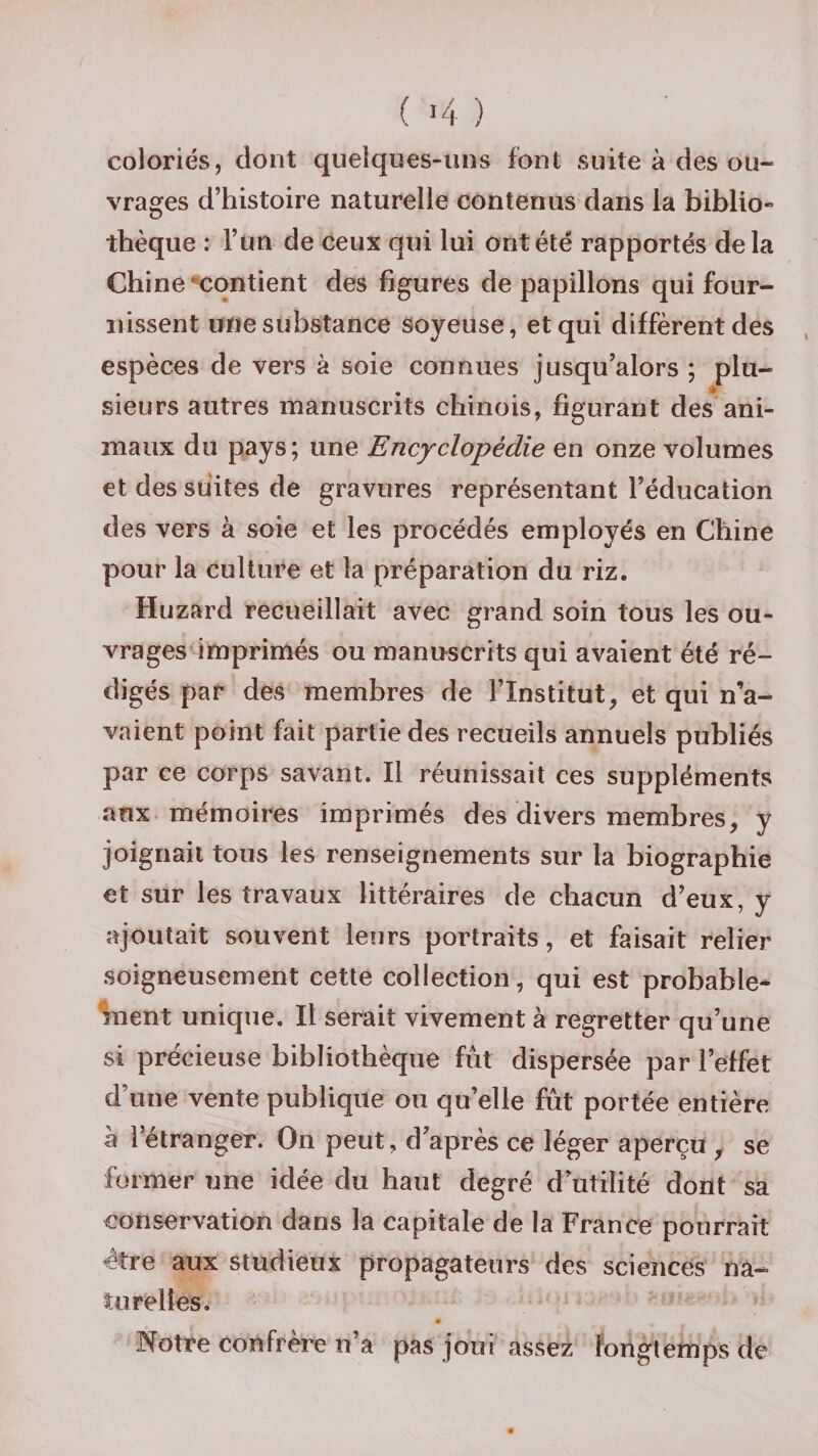 coloriés, dont quelques-uns font suite à des ou¬ vrages d’histoire naturelle contenus dans la biblio¬ thèque : l’un de ceux qui lui ont été rapportés delà Chine contient des figures de papillons qui four¬ nissent une substance soyeuse, et qui diffèrent des espèces de vers à soie connues jusqu’alors ; plu¬ sieurs autres manuscrits chinois, figurant des ani¬ maux du pays; une Encyclopédie en onze volumes et des suites de gravures représentant l’éducation des vers à soie et les procédés employés en Chine pour la culture et la préparation du riz. Huzard recueillait avec grand soin tous les ou¬ vrages imprimés ou manuscrits qui avaient été ré¬ digés par des membres de l’Institut, et qui n’a¬ vaient point fait partie des recueils annuels publiés par ce corps savant. Il réunissait ces suppléments aux mémoires imprimés des divers membres, y joignait tous les renseignements sur la biographie et sur les travaux littéraires de chacun d’eux, y ajoutait souvent leurs portraits, et faisait relier soigneusement cette collection, qui est probable¬ ment unique. Il serait vivement à regretter qu’une si précieuse bibliothèque fût dispersée par l’effet d’une vente publique ou quelle fût portée entière a l’étranger. On peut, d après ce léger aperçu , se former une idée du haut degré d’utilité dont sa conservation dans la capitale de la France pourrait être aux studieux propagateurs des sciences na¬ turelles. Notre confrère n’a pas joui assez longtemps de