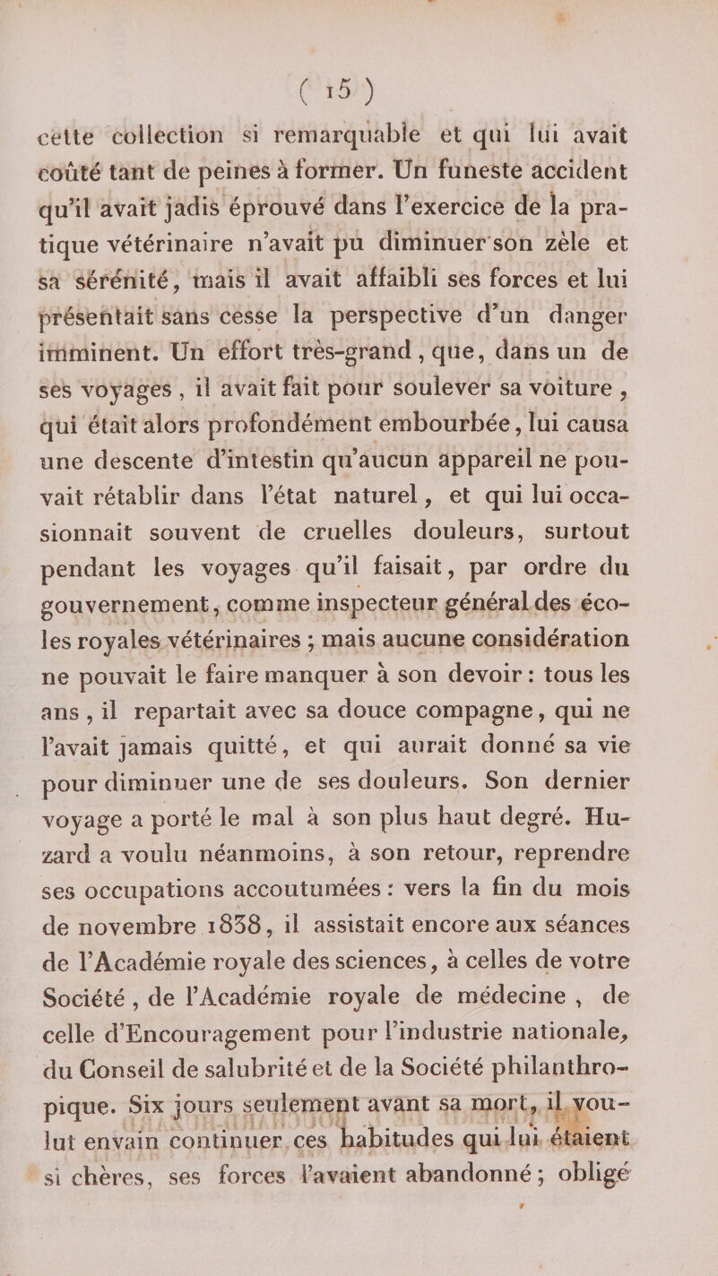 cette collection si remarquable et qui lui avait coûté tant de peines à former. Un funeste accident qu’il avait jadis éprouvé dans l’exercice de la pra¬ tique vétérinaire n’avait pu diminuer son zèle et sa sérénité, mais il avait affaibli ses forces et lui présentait sans cesse la perspective d’un danger imminent. Un effort très-grand, que, dans un de ses voyages , il avait fait pour soulever sa voiture , qui était alors profondément embourbée, lui causa une descente d’intestin qu’aucun appareil ne pou¬ vait rétablir dans l’état naturel, et qui lui occa¬ sionnait souvent de cruelles douleurs, surtout pendant les voyages qu’il faisait, par ordre du gouvernement, comme inspecteur général des éco¬ les royales vétérinaires ; mais aucune considération ne pouvait le faire manquer à son devoir : tous les ans , il repartait avec sa douce compagne, qui ne l’avait jamais quitté, et qui aurait donné sa vie pour diminuer une de ses douleurs. Son dernier voyage a porté le mal à son plus haut degré. Hu- zard a voulu néanmoins, à son retour, reprendre ses occupations accoutumées : vers la fin du mois de novembre i838, il assistait encore aux séances de l’Académie royale des sciences, a celles de votre Société , de l’Académie royale de médecine , de celle d’Encouragement pour l’industrie nationale, du Conseil de salubrité et de la Société philanthro¬ pique. Six jours seulement avant sa mort, il vou¬ lut envain continuer ces habitudes qui lui étaient si chères, ses forces l’avaient abandonné ; obligé