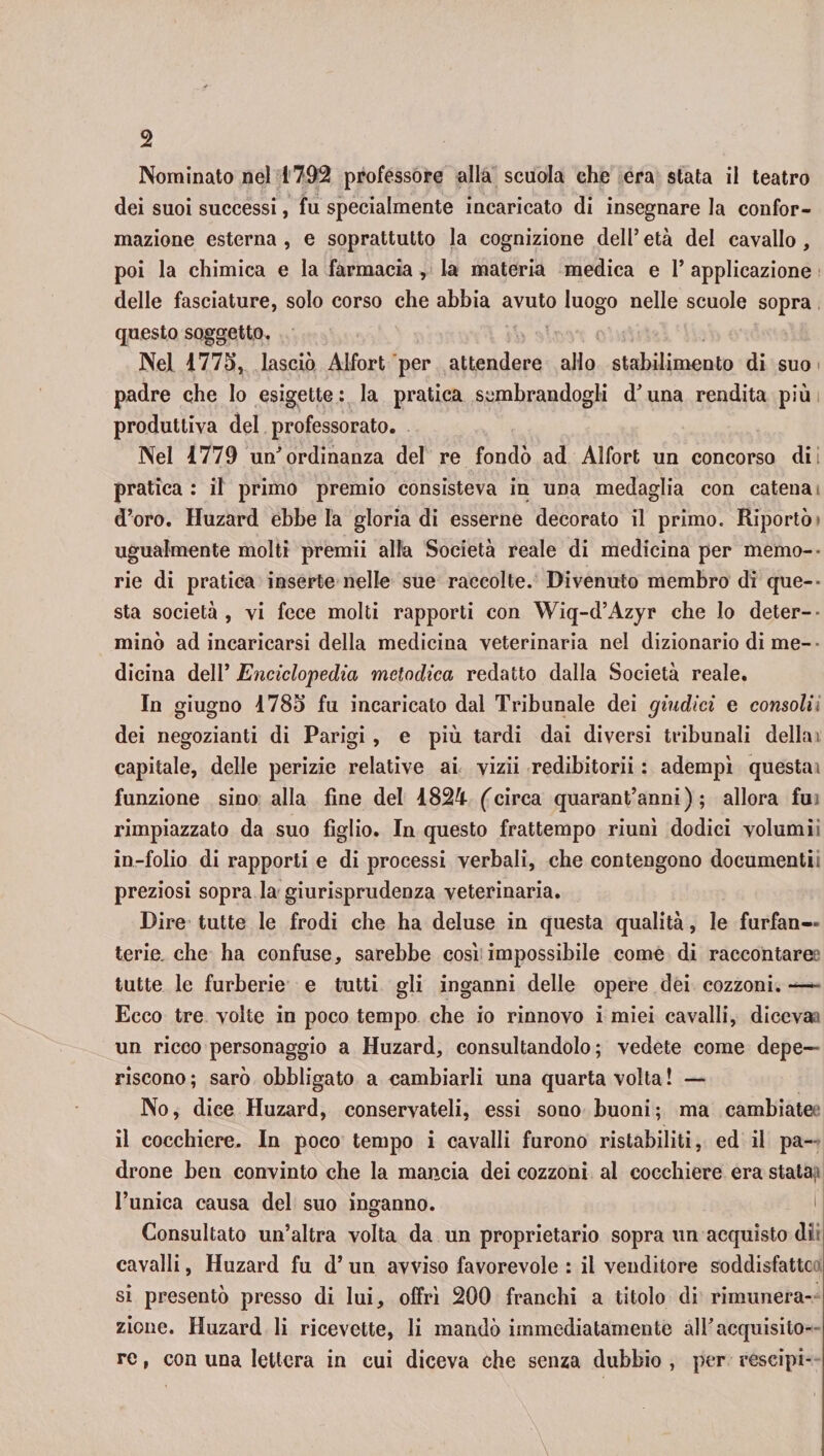 Nominato nel 1792 professore alla scuola che era stata il teatro dei suoi successi, fu specialmente incaricato di insegnare la confor¬ mazione esterna , e soprattutto la cognizione dell’ età del cavallo, poi la chimica e la farmacia , la materia medica e 1* applicazione delle fasciature, solo corso che abbia avuto luogo nelle scuole sopra questo soggetto. Nel 1775, lasciò Alfort per attendere allo stabilimento di suo padre che lo esigette: la pratica sembrandogli d'una rendita più produttiva del professorato. Nel 1779 un'ordinanza del re fondò ad Alfort un concorso dii pratica : il primo premio consisteva in una medaglia con catena d’oro. Huzard ebbe la gloria di esserne decorato il primo. Riportò ' ugualmente molti premii alla Società reale di medicina per memo¬ rie di pratica inserte nelle sue raccolte. Divenuto membro di que¬ sta società, vi fece molti rapporti con Wiq-d’Azyr che lo deter-■ minò ad incaricarsi della medicina veterinaria nel dizionario di me¬ dicina dell’ Enciclopedia metodica redatto dalla Società reale. In giugno 1785 fu incaricato dal Tribunale dei giudici e consolii dei negozianti di Parigi , e più tardi dai diversi tribunali della i capitale, delle perizie relative ai vizii redibitorii : adempì questa) funzione sino alla fine del 1824 (circa quarantanni) ; allora fu; rimpiazzato da suo figlio. In questo frattempo riunì dodici volumi in-folio di rapporti e di processi verbali, che contengono documenti! preziosi sopra la giurisprudenza veterinaria. Dire tutte le frodi che ha deluse in questa qualità, le furfan¬ terie. che ha confuse, sarebbe così impossibile come di raccontare tutte le furberie e tutti gli inganni delle opere dei cozzoni.-— Ecco tre volte in poco tempo che io rinnovo i miei cavalli, diceva un ricco personaggio a Huzard, consultandolo ; vedete come depe¬ riscono; sarò obbligato a cambiarli una quarta volta! — No, dice Huzard, conservateli, essi sono buoni; ma cambiate il cocchiere. In poco tempo i cavalli furono ristabiliti, ed il pa¬ drone ben convinto che la mancia dei cozzoni al cocchiere era stata l’unica causa del suo inganno. Consultato un’altra volta da un proprietario sopra un acquisto di: cavalli, Huzard fu d’ un avviso favorevole : il venditore soddisfatte si presentò presso di lui, offrì 200 franchi a titolo di rimunera¬ zione. Huzard li ricevette, li mandò immediatamente all'acquisito¬ re , con una lettera in cui diceva che senza dubbio , per rescipi-