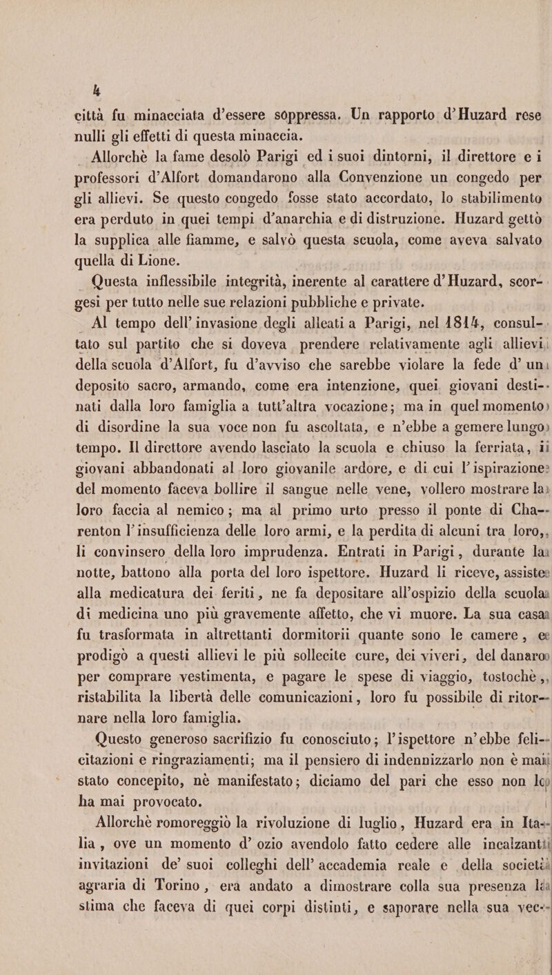 città fu minacciata d’essere soppressa. Un rapporto d’Huzard rese nulli gli effetti di questa minaccia. Allorché la fame desolò Parigi ed i suoi dintorni, il direttore e i professori d’Alfort domandarono alla Convenzione un congedo per gli allievi. Se questo congedo fosse stato accordato, lo stabilimento era perduto in quei tempi d’anarchia e di distruzione. Huzard gettò la supplica alle fiamme, e salvò questa scuola, come aveva salvato quella di Lione. Questa inflessibile integrità, inerente al carattere d’Huzard, scor- gesi per tutto nelle sue relazioni pubbliche e private. Al tempo dell’invasione degli alleati a Parigi, nel 1814, consul¬ tato sul partito che si doveva prendere relativamente agli allievi della scuola d’Alfort, fu d’avviso che sarebbe violare la fede d’uni deposito sacro, armando, come era intenzione, quei giovani desti- - nati dalla loro famiglia a tutt’altra vocazione; ma in quel momento) di disordine la sua voce non fu ascoltata, e n’ebbe a gemere lungo» tempo. Il direttore avendo lasciato la scuola e chiuso la ferriata, ii giovani abbandonati al loro giovanile ardore, e di cui F ispirazione? del momento faceva bollire il sangue nelle vene, vollero mostrare la i loro faccia al nemico ; ma al primo urto presso il ponte di Cha— renton F insufficienza delle loro armi, e la perdita di alcuni tra loro, li convinsero della loro imprudenza. Entrati in Parigi, durante la. notte, battono alla porta del loro ispettore. Huzard li riceve, assiste alla medicatura dei feriti, ne fa depositare all’ospizio della scuola, di medicina uno più gravemente affetto, che vi muore. La sua casai fu trasformata in altrettanti dormitorii quante sono le camere , a prodigò a questi allievi le più sollecite cure, dei viveri, del danaroi per comprare vestimenta, e pagare le spese di viaggio, tostochè,. ristabilita la libertà delle comunicazioni, loro fu possibile di ritor¬ nare nella loro famiglia. Questo generoso sacrifizio fu conosciuto ; l’ispettore n’ ebbe feli¬ citazioni e ringraziamenti; ma il pensiero di indennizzarlo non è mai. stato concepito, nè manifestato; diciamo del pari che esso non le ha mai provocato. i' Allorché romoreggiò la rivoluzione di luglio, Huzard era in Ita¬ lia , ove un momento d’ ozio avendolo fatto cedere alle incalzant invitazioni de’suoi colleglli dell’accademia reale e della società agraria di Torino, era andato a dimostrare colla sua presenza h stima che faceva di quei corpi distinti, e saporare nella sua vec-