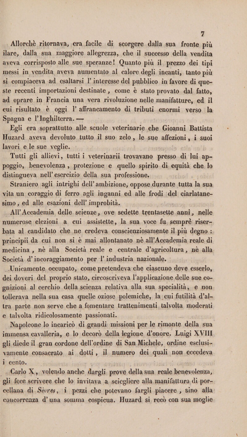Allorché ritornava, era facile di scorgere dalla sua fronte più ilare, dalla sua maggiore allegrezza, che il successo della vendita aveva corrisposto alle sue speranze ! Quanto più il prezzo dei tipi messi in vendita aveva aumentato al calore degli incanti, tanto più si compiaceva ad esaltarsi 1* interesse del pubblico in favore di que¬ ste recenti importazioni destinate, come è stato provato dal fatto, ad oprare in Francia una vera rivoluzione nelle manifatture, ed il cui risultato è oggi 1* affrancamento di tributi enormi verso la Spagna e l’Inghilterra.— Egli era soprattutto alle scuole veterinarie che Gioanni Battista Huzard aveva devoluto tutto il suo zelo , le sue affezioni, i suoi lavori e le sue veglie. Tutti gli allievi, tutti i veterinarii trovavano presso di lui ap¬ poggio, benevolenza , protezione e quello spirito di equità che Io distingueva nell’esercizio della sua professione. Straniero agli intrighi dell’ambizione, oppose durante tutta la sua vita un coraggio di ferro agli inganni ed alle frodi del ciarlatane- simo, ed alle esazioni dell’ improbità. All’Accademia delle scienze, ove sedette trentasette anni, nelle numerose elezioni a cui assistette, la sua voce fu semprè riser¬ bata al candidato che ne credeva conscienziosamente il più degno : principi! da cui non si è mai allontanato nè all’Accademia reale di medicina , nè alla Società reale e centrale d’agricoltura, nè alla Società d’incoraggiamento per l’industria nazionale. .Unicamente occupato, come pretendeva che ciascuno deve esserlo, dei doveri del proprio stato, circoscriveva l’applicazione delle sue co¬ gnizioni al cerchio della scienza relativa alla sua specialità, e non tollerava nella sua casa quelle oziose polemiche, la cui futilità d’al¬ tra parte non serve che a fomentare trattenimenti talvolta moderati e talvolta ridicolosamente passionali. Napoleone lo incaricò di grandi missioni per le rimonte della sua immensa cavalleria, e lo decorò della legione d’onore. Luigi XVIII gli diede il gran cordone dell’ordine di San Michele, ordine esclusi ¬ vamente consacrato ai dotti, il numero dei quali non eccedeva i cento. Carlo X, volendo anche dargli prove della sua reale benevolenza, gli fece scrivere che lo invitava a sciegliere alla manifattura di por¬ cellana di Sèvres, i pezzi che potevano fargli piacere , sino alla concorrenza d’una somma cospicua. Huzard si recò con sua moglie