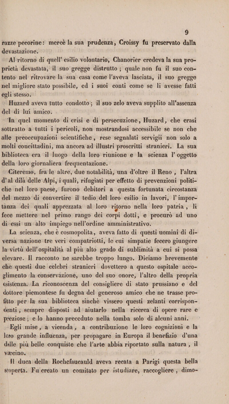razze pecorine : mercè la sua prudenza, Croissy fu preservato dalla devastazione. Al ritorno di quell’ esilio volontario, Chanorier credeva la sua pro¬ prietà devastata, il suo gregge distrutto ; quale non fu il suo con¬ tento nel ritrovare la sua casa come l’aveva lasciata, il suo gregge nel migliore stato possibile, ed i suoi conti come se li avesse fatti egli stesso. Huzard aveva tutto condotto ; il suo zelo aveva supplito all’assenza del di lui amico. In quel momento di crisi e di persecuzione, Huzard, che erasi sottratto a tutti i pericoli, non mostrandosi accessibile se non che alle preoccupazioni scientifiche , rese segnalati servigii non solo a molti concittadini, ma ancora ad illustri proscritti stranieri. La sua biblioteca era il luogo della loro riunione e la scienza 1’ oggetto della loro giornaliera frequentazione. Citeremo, fra le altre, due notabilità, una d’oltre il Reno , l’altra d’ai dilà delle Alpi, i quali, rifugiati per effetto di prevenzioni politi¬ che nel loro paese, furono debitori a questa fortunata circostanza del mezzo di convertire il tedio del loro esilio in lavori, 1* impor¬ tanza dei quali apprezzata al loro ritorno nella loro patria , li fece mettere nel primo rango dei corpi dotti, e procurò ad uno di essi un alto impiego nell’ordine amministrativo. La scienza, che è cosmopolita, aveva fatto di questi uomini di di¬ versa nazione tre veri compatriotti, le cui simpatie fecero giungere la virtù dell’ospitalità al più alto grado di sublimità a cui si possa elevare. Il racconto ne sarebbe troppo lungo. Diciamo brevemente che questi due celebri stranieri dovettero a questo ospitale acco¬ glimento la conservazione, uno del suo onore, l’altro della propria esistenza. La riconoscenza del consigliere di stato prussiano e del dottore piemontese fu degna del generoso amico che ne trasse pro¬ fitto per la sua biblioteca sinché vissero questi zelanti corrispon¬ denti , -sempre disposti ad aiutarlo nella ricerca di opere rare e preziose ; e lo hanno preceduto nella tomba solo di alcuni anni. Egli mise, a vicenda, a contribuzione le loro cognizioni e la loro grande influenza, per propagare in Europa il benefizio d’una delle più belle conquiste che l’arte abbia riportato sulla natura, il vaccino. fi duca della Rochefaucauld aveva recata a Parigi questa bella scoperta. Fu creato un comitato per istudiare, raccogliere , dimo-