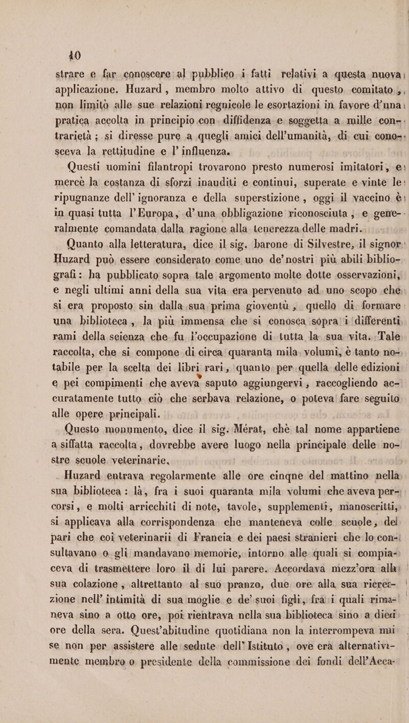 *0 strare e far conoscere al pubblico i fatti relativi a questa nuova i applicazione. Huzard , membro molto attivo di questo comitato,, non limitò alle sue relazioni regnicole le esortazioni in favore d’una pratica accolta in principio con diffidenza e soggetta a mille con¬ trarietà ; si diresse pure a quegli amici dell’umanità, di cui cono¬ sceva la rettitudine e 1* influenza. Questi uomini filantropi trovarono presto numerosi imitatori, e mercè la costanza di sforzi inauditi e continui, superate evinte le ripugnanze dell’ ignoranza e della superstizione , oggi il vaccino è in quasi tutta l’Europa, d’una obbligazione riconosciuta, e gene¬ ralmente comandata dalla ragione alla tenerezza delle madri. Quanto alla letteratura, dice il sig. barone di Silvestre, il signor Huzard può essere considerato come uno de’nostri più abili biblio¬ grafi : ha pubblicato sopra tale argomento molte dotte osservazioni, e negli ultimi anni della sua vita era pervenuto ad uno scopo che si era proposto sin dalla sua prima gioventù , quello di formare una biblioteca , la più immensa che si conosca sopra i differenti rami della scienza che fu l’occupazione di tutta la sua vita. Tale raccolta, che si compone di circa quaranta mila volumi, è tanto no¬ tabile per la scelta dei libri rari, quanto per quella delle edizioni e pei compimenti che aveva saputo aggiungervi, raccogliendo ac¬ curatamente tutto ciò che serbava relazione, o poteva fare seguito alle opere principali. Questo monumento, dice il sig. Mérat, che tal nome appartiene a siffatta raccolta, dovrebbe avere luogo nella principale delle no¬ stre scuole veterinarie, Huzard entrava regolarmente alle ore cinqne del mattino nella sua biblioteca: là, fra i suoi quaranta mila volumi che avevaper¬ corsi , e molti arricchiti di note, tavole, supplementi, manoscritti, si applicava alla corrispondenza che manteneva colle scuole, dei pari che coi veterinarii di Francia e dei paesi stranieri che lo con¬ sultavano o gli mandavano memorie, intorno alle quali si compia¬ ceva di trasmettere loro il di lui parere. Accordava mezz’ora alla sua colazione , altrettanto al suo pranzo*, due ore alla sua ricrec- zione nell’intimità di sua moglie e de’suoi figli, fra i quali rima¬ neva sino a otto ore, poi rientrava nella sua biblioteca sino a dieci ore della sera. Quest’abitudine quotidiana non la interrompeva imi se non per assistere alle sedute dell* Istituto , ove era alternativa¬ mente membro o presidente della commissione dei fondi dell’Acca-
