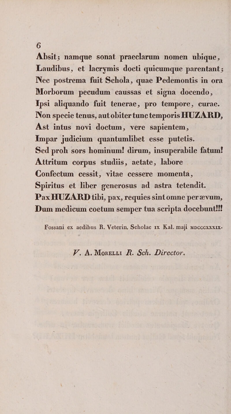 Absitj namque sonat praeclarum nomen ubique. Laudibus, et lacrymis docti quicumque parentant5 Nec postrema fuit Scbola, quae Pedemontis in ora Morborum pecudum caussas et signa docendo. Ipsi aliquando fuit tenerae, pro tempore, curae. Non specie tenus, aut obiter tunc temporis HUZARD, Ast intus novi doctum, vere sapientem. Impar judicium quantumlibet esse putetis. Sed proli sors hominum! dirum, insuperabile fatum! Attritum corpus studiis, aetate, labore Confectum cessit, vitae cessere momenta. Spiritus et liber generosus ad astra tetendit. Pax HUZARD tibi, pax, requies sint omne per aevum. Dum medicum coetum semper tua scripta docebunt!!! Fossani ex aedibus R. Veterin. Scholae ix Kal. raaji mdcccxxxix- V. A. Morelli R. Sch. Director.