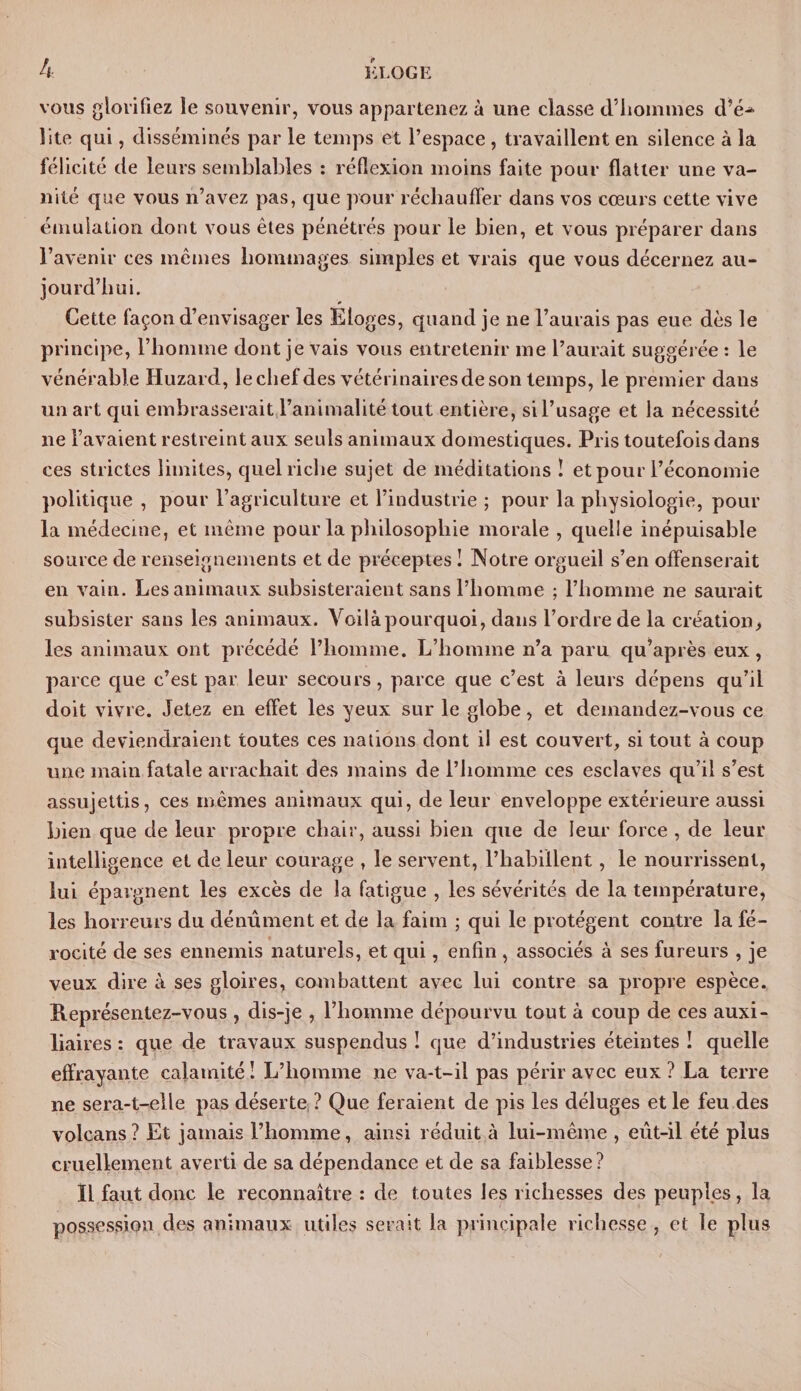 vous glorifiez le souvenir, vous appartenez à une classe d’hommes d’é-* îite qui, disséminés par le temps et l’espace , travaillent en silence à la félicité de leurs semblables : réflexion moins faite pour flatter une va¬ nité que vous n’avez pas, que pour réchauffer dans vos cœurs cette vive émulation dont vous êtes pénétrés pour le bien, et vous préparer dans l’avenir ces mêmes hommages simples et vrais que vous décernez au¬ jourd’hui. Cette façon d’envisager les Eloges, quand je ne l’aurais pas eue dès le principe, l’homme dont je vais vous entretenir me l’aurait suggérée : le vénérable Huzard, leclief des vétérinaires de son temps, le premier dans un art qui embrasserait l’animalité tout entière, sil’usage et la nécessité ne l’avaient restreint aux seuls animaux domestiques. Pris toutefois dans ces strictes limites, quel riche sujet de méditations I et pour l’économie politique , pour l’agriculture et l’industrie ; pour la physiologie, pour la médecine, et même pour la philosophie morale , quelle inépuisable source de renseignements et de préceptes ! Notre orgueil s’en offenserait en vain. Les animaux subsisteraient sans l’homme ; l’homme ne saurait subsister sans les animaux. Voilàpourquoi, dans l’ordre de la création^ les animaux ont précédé l’homme. L’homme n’a paru qu’après eux, parce que c’est par leur secours, parce que c’est à leurs dépens qu’il doit vivre. Jetez en effet les yeux sur le globe, et demandez-vous ce que deviendraient toutes ces nations dont il est couvert, si tout à coup une main fatale arrachait des mains de l’homme ces esclaves qu’il s’est assujettis, ces mêmes animaux qui, de leur enveloppe extérieure aussi bien que de leur propre chair, aussi bien cpie de leur force , de leur intelligence et de leur courage , le servent, l’habillent, le nourrissent, lui épargnent les excès de la fatigue , les sévérités de la température, les horreurs du dénûment et de la faim ; qui le protègent contre la fé¬ rocité de ses ennemis naturels, et qui, enfin , associés à ses fureurs , je veux dire à ses gloires, combattent avec lui contre sa propre espèce. Représentez-vous, dis-je , l’homme dépourvu tout à coup de ces auxi¬ liaires : que de travaux suspendus ! que d’industries éteintes ! quelle effrayante calamité ! L’homme ne va-t-il pas périr avec eux ? La terre ne sera-t-elle pas déserte ? Que feraient de pis les déluges et le feu des volcans? Et jamais l’homme, ainsi réduit à lui-même , eût-il été plus cruellement averti de sa dépendance et de sa faiblesse? Il faut donc le reconnaître : de toutes les richesses des peuples, la possession des animaux utiles serait la principale richesse , et le plus