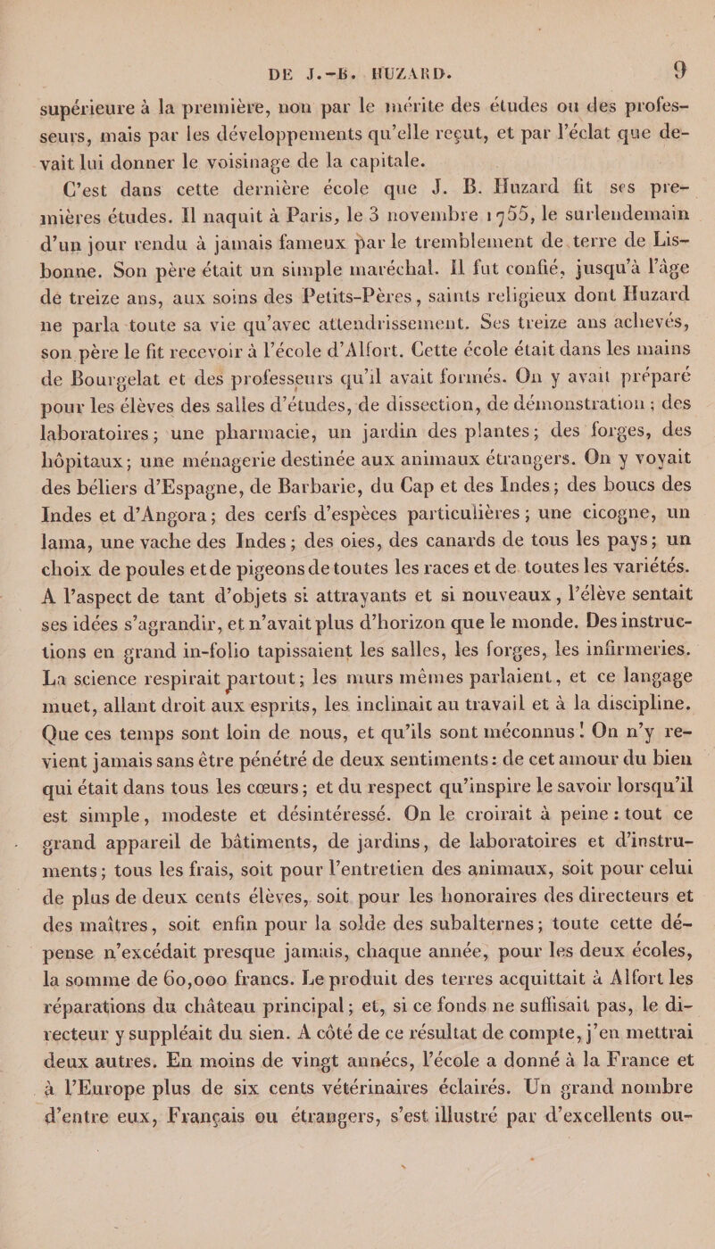supérieure à la première, lion par le mérite des études ou des profes¬ seurs, mais par les développements qu’elle reçut, et par l’éclat que de¬ vait lui donner le voisinage de la capitale. C’est dans cette dernière école que J. B. Huzard fit scs pre¬ mières études. Il naquit à Paris, le 3 novembre 1^55, le surlendemain d’un jour rendu à jamais fameux par le tremblement de terre de Lis¬ bonne. Son père était un simple maréchal. Il fut confié, jusqu’à l’âge de treize ans, aux soins des Petits-Pères, saints religieux dont Huzard ne parla toute sa vie qu’avec attendrissement. Ses treize ans achevés, son père le fit recevoir à l’école d’Alfort. Cette ecole était dans les mains de Bourgelat et des professeurs qu’il avait formés. On y avait préparé pour les élèves des salles d’études, de dissection, de démonstration ; des laboratoires; une pharmacie, un jardin des plantes; des forges, des hôpitaux; une ménagerie destinée aux animaux étrangers. On y voyait des béliers d’Espagne, de Barbarie, du Cap et des Indes; des boucs des Indes et d’Angora; des cerfs d’espèces particulières; une cicogne, un lama, une vache des Indes ; des oies, des canards de tous les pays; un choix de poules etde pigeons de toutes les races et de toutes les variétés. A l’aspect de tant d’objets si attrayants et si nouveaux, l’élève sentait ses idées s’agrandir, et n’avait plus d’horizon que le monde. Des instruc¬ tions en grand in-folio tapissaient les salles, les forges, les infirmeries. La science respirait partout ; les murs mêmes parlaient, et ce langage muet, allant droit aux esprits, les inclinait au travail et à la discipline. Que ces temps sont loin de nous, et qu’ils sont méconnus ! On n’y re¬ vient jamais sans être pénétré de deux sentiments : de cet amour du bien qui était dans tous les cœurs ; et du respect qu’inspire le savoir lorsqu’il est simple, modeste et désintéressé. On le croirait à peine : tout ce grand appareil de bâtiments, de jardins, de laboratoires et d’instru¬ ments ; tous les frais, soit pour l’entretien des animaux, soit pour celui de plus de deux cents élèves, soit pour les honoraires des directeurs et des maîtres, soit enfin pour la solde des subalternes ; toute cette dé¬ pense n’excédait presque jamais, chaque année, pour les deux écoles, la somme de 60,000 francs. Le produit des terres acquittait à Alfort les réparations du château principal; et, si ce fonds ne suffisait pas, le di¬ recteur y suppléait du sien. A côté de ce résultat de compte, j’en mettrai deux autres. En moins de vingt années, l’école a donné à la France et à l’Europe plus de six cents vétérinaires éclairés. Un grand nombre d’entre eux, Français ou étrangers, s’est illustré par d’excellents ou-