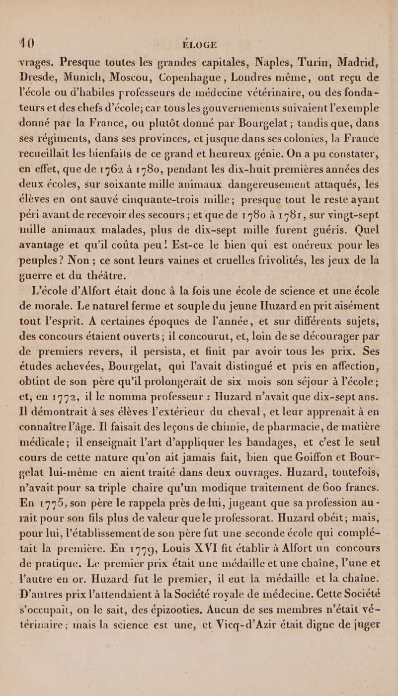 vrages. Presque toutes les grandes capitales, Naples, Turin, Madrid, Dresde, Munich, Moscou, Copenhague, Londres même, ont reçu de l’école ou d’habiles professeurs de médecine vétérinaire, ou des fonda¬ teurs et des chefs d’école; car tous les gouvernements suivaient l’exemple donné par la France, ou plutôt donné par Bourgelat; tandis que, dans ses régiments, dans ses provinces, et jusque dans ses colonies, la France recueillait les bienfaiis de ce grand et heureux génie. On a pu constater, en effet, que de 1762 à 1780, pendant les dix-huit premières années des deux écoles, sur soixante mille animaux dangereusement attaqués, les élèves en ont sauvé cinquante-trois mille; presque tout le reste ayant péri avant de recevoir des secours ; et que de 1780 à 1781, sur vingt-sept mille animaux malades, plus de dix-sept mille furent guéris. Quel avantage et qu’il coûta peu I Est-ce le bien qui est onéreux pour lès peuples? Non ; ce sont leurs vaines et cruelles frivolités, les jeux de la guerre et du théâtre. L’école d’Àlfort était donc à la fois une école de science et une école de morale. Le naturel ferme et souple du jeune Huzard en prit aisément tout l’esprit. A certaines époques de l’année, et sur différents sujets, des concours étaient ouverts ; il concourut, et, loin de se décourager par de premiers revers, il persista, et finit par avoir tous les prix. Ses études achevées, Bourgelat, qui l’avait distingué et pris en affection, obtint de son père qu’il prolongerait de six mois son séjour à l’école ; et, en 1772, il le nomma professeur : Huzard n’avait que dix-sept ans. 11 démontrait à ses élèves l’extérieur du cheval, et leur apprenait à en connaître l’âge. Il faisait des leçons de chimie, de pharmacie, de matière médicale; il enseignait l’art d’appliquer les bandages, et c’est le seul cours de cette nature qu’on ait jamais fait, bien que Goiffon et Bour¬ gelat lui-même en aient traité dans deux ouvrages. Huzard, toutefois, n’avait pour sa triple chaire qu’un modique traitement de 600 francs. En 1775, son père le rappela près de lui, jugeant que sa profession au - rait pour son fils plus de valeur que le professorat. Huzard obéit; mais, pour lui, rétablissement de son père fut une seconde école qui complé¬ tait la première. En 1779, Louis XVI fit établir à Alfort un concours de pratique. Le premier prix était une médaille et une chaîne, l’une et l’autre en or. Huzard fut le premier, il eut la médaille et la chaîne. D’autres prix l’attendaient à la Société royale de médecine. Cette Société s’occupait, on le sait, des épizooties. Aucun de ses membres n’était vé¬ térinaire; mais la science est une, et Vicq-d’Azir était digne de juger