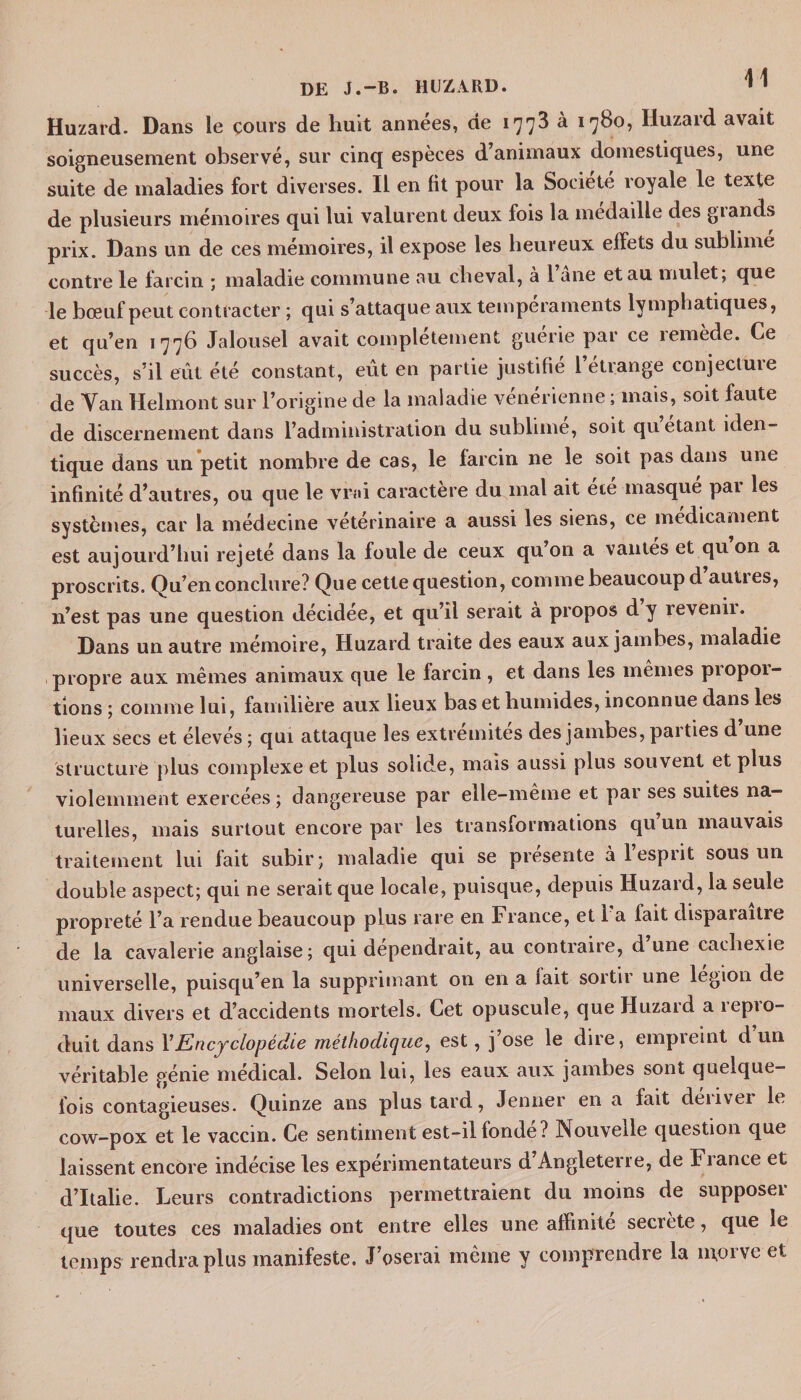 DE J.-B. H l!Z A RD. * ' Huzard. Dans le cours de huit années, de 1773 à 1780, Huzard avait soigneusement observé, sur cinq espèces d animaux domestiques, une suite de maladies fort diverses. Il en fit pour la Société royale le texte de plusieurs mémoires qui lui valurent deux fois la médaillé des giands prix. Dans un de ces mémoires, il expose les heureux effets du sublime contre le fa rein ; maladie commune au cheval, à l ane et au mulet; que le bœuf peut contracter ; qui s’attaque aux tempéraments lymphatiques, et qu’en 1776 Jalousel avait complètement guerie par ce îemede. Ce succès, s’il eût été constant, eût en partie justifié l’étrange conjecture de Van Helmont sur l’origine de la maladie vénérienne ; mais, soit faute de discernement dans l’administration du sublime, soit quêtant iden¬ tique dans un petit nombre de cas, le farcin ne le soit pas dans une infinité d’autres, ou que le vrai caractère du mal ait ete masque pai les systèmes, car la médecine vétérinaire a aussi les siens, ce médicament est aujourd’hui rejeté dans la foule de ceux qu’on a vantes et qu on a proscrits. Qu’en conclure? Que cette question, comme beaucoup d autres, n’est pas une question décidée, et qu’il serait à propos d y revenii. Dans un autre mémoire, Huzard traite des eaux aux jambes, maladie propre aux mêmes animaux que le larcin , et dans les mêmes piopoi- tions ; comme lui, familière aux lieux bas et humides, inconnue dans les lieux secs et élevés ; qui attaque les extrémités des jambes, paities d une structuré plus complexe et plus solide, mais aussi plus souvent et plus violemment exercées ; dangereuse par elle-même et par ses suites na¬ turelles, mais surtout encore par les transformations qu un mauvais traitement lui fait subir; maladie qui se présente à 1 esprit sous un double aspect; qui ne serait que locale, puisque, depuis Huzard, la seule propreté l’a rendue beaucoup plus rare en France, et La fait disparaître de la cavalerie anglaise; qui dépendrait, au contraire, d une cachexie universelle, puisqu’en la supprimant on en a fait sortir une légion de maux divers et d’accidents mortels. Cet opuscule, que Huzard a repro¬ duit dans XEncyclopédie méthodique, est, j’ose le dire, empreint d un véritable génie médical. Selon lui, les eaux aux jambes sont quelque¬ fois contagieuses. Quinze ans plus tard, Jenner en a fait deiivci le cow-pox et le vaccin. Ce sentiment est-il fonde? Nouvelle question que laissent encore indécise les expérimentateurs d Angleterre, de France et d’Italie. Leurs contradictions permettraient du moins de supposer que toutes ces maladies ont entre elles une affinité secrète, que le temps rendra plus manifeste. J’oserai même y comprendre la morve et