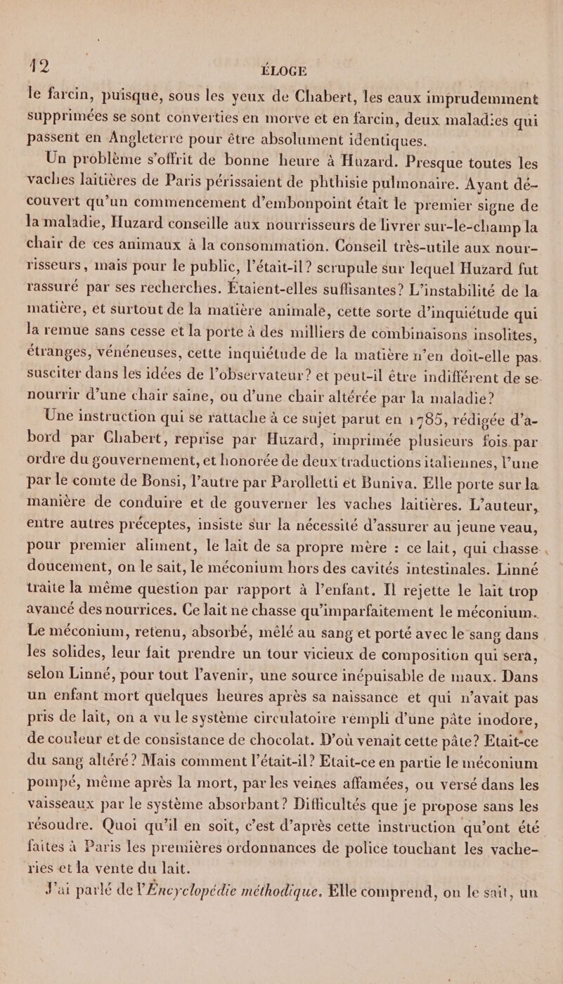 le fa rein, puisque, sous les yeux de Cliabert, les eaux imprudemment supprimées se sont converties en morve et en farcin, deux maladies qui passent en Angleterre pour être absolument identiques. Un problème s offrit de bonne heure à Huzard. Presque toutes les vaches laitières de Paris périssaient de phthisie pulmonaire. Ayant dé¬ couvert qu’un commencement d’embonpoint était le premier signe de la maladie, Huzard conseille aux nourrisseurs de livrer sur-le-champ la chair de ces animaux à la consommation. Conseil très-utile aux nour¬ risseurs, mais pour le public, l’était-il ? scrupule sur lequel Huzard fut rassuré par ses recherches. Étaient-elles suffisantes? L’instabilité de la matièie, et surtout de la matière animale, cette sorte d’inquiétude qui la îemue sans cesse et la porte a des milliers de combinaisons insolites, étranges, vénéneuses, cette inquiétude de la matière n’en doit-elle pas susciter dans les idées de l’observateur? et peut-il être indifférent de se nourrir d’une chair saine, ou d’une chair altérée par la maladie? Une instruction qui se rattache à ce sujet parut en 1785, rédigée d’a¬ bord par Cliabert, reprise par Huzard, imprimée plusieurs fois par ordre du gouvernement, et honorée de deux traductions italiennes, l’une par le comte de Bonsi, l’autre par Parolletti et Buniva. Elle porte sur la manière de conduire et de gouverner les vaches laitières. L’auteur, entre autres préceptes, insiste sur la nécessité d’assurer au jeune veau, pour premier aliment, le lait de sa propre mère : ce lait, qui chasse doucement, on le sait, le méconium hors des cavités intestinales. Linné traite la même question par rapport à l’enfant. Il rejette le lait trop avancé des nourrices. Ce lait ne chasse qu’imparfaitement le méconium. Le méconium, retenu, absorbé, mêlé au sang et porté avec le sang dans les solides, leur fait prendre un tour vicieux de composition qui sera, selon Linné, pour tout l’avenir, une source inépuisable de maux. Dans un enfant mort quelques heures après sa naissance et qui n’avait pas pris de lait, on a vu le système circulatoire rempli d’une pâte inodore, de couleur et de consistance de chocolat. D’où venait cette pâle? Etait-ce du sang altéré? Mais comment l’était-il? Etait-ce en partie le méconium pompé, même après la mort, parles veines affamées, ou versé dans les vaisseaux par le système absorbant? Difficultés que je propose sans les résoudre. Quoi qu’il en soit, c’est d’après cette instruction qu’ont été faites à Paris les premières ordonnances de police touchant les vache¬ ries et la vente du lait. J’ai parlé de Y Encyclopédie méthodique. Elle comprend, 011 le sait, un
