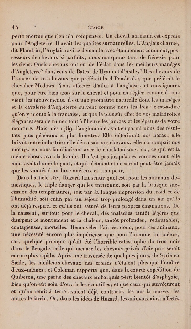perte énorme que rien n’a compensée. Un cheval normand est expédié pour l’Angleterre. Il avait des qualités surnaturelles. L’Anglais charmé, dit Flandrin, l’Anglais ravi se demande avec étonnement comment, pos¬ sesseurs de chevaux si parfaits, nous marquons tant de frénésie pour les siens. Quels chevaux ont eu de l’éclat dans les meilleurs manèges d’Angleterre? dans ceux de Bâtes, de Hyam et d’Astley? Des chevaux de France; de ces chevaux que préférait lord Pembroke, que préférait le chevalier Medovvs. Vous affectez d’aller à l’anglaise, et vous ignorez que, pour être bien assis sur le cheval et pour en régler comme il con¬ vient les mouvements, il est une géométrie naturelle dont les manèges et la cavalerie d’Angleterre suivent comme nous les lois : c’est-à-dire qu’on y monte à la française, et cpie le plus sûr effet de vos maladroites élégances sera de ruiner tout à l’heure les jambes et les épaules de votre monture. Mais, dès 1789, l’anglomanie avait eu parmi nous des résul¬ tats plus généraux et plus funestes. Elle détériorait nos haras, elle brisait notre industrie: elle détruisait nos chevaux, elle corrompait nos mœurs, en nous familiarisant avec le charlatanisme, ou, ce qui est la même chose, avec la fraude. Il n’est pas jusqu’à ces courses dont elle nous avait donné le goût, et qui n’étaient et ne seront peut-être jamais que les vanités d’un luxe onéreux et trompeur. Dans l’article Air, Huzard fait sentir quel est, pour les animaux do¬ mestiques, le triple danger qui les environne, soit par la brusque suc¬ cession des températures, soit par la longue impression du froid et de l’humidité, soit enfin par un séjour trop prolongé dans un air qu’ils ont déjà respiré, et qu’ils ont saturé de leurs propres émanations. De là naissent, surtout pour le cheval, des maladies tantôt légères que dissipent le mouvement et la chaleur, tantôt profondes, redoutables, contagieuses, mortelles. Renouveler l’air est donc, pour ces animaux, une nécessité encore plus impérieuse que pour l’homme lui-même, car, quelque prompte qu’ait été l’horrible catastrophe du trou noir dans le Bengale, celle qui menace les chevaux privés d’air pur serait encore plus rapide. Après une traversée de quelques jours, de Syrie en Sicile, les meilleurs chevaux des croisés n’étaient plus que l’ombre d’eux-mêmes; et Coleman rapporte que, dans la courte expédition de Quiberon, une partie des chevaux embarqués périt bientôt d’asphyxie, bien qu’on eût soin d’ouvrir les écoutilles ; et que ceux qui survécurent et qu’on remit à terre avaient déjà contracté, les uns la morve, les autres le farcin. Or, dans les idées de Huzard, les animaux ainsi affectés