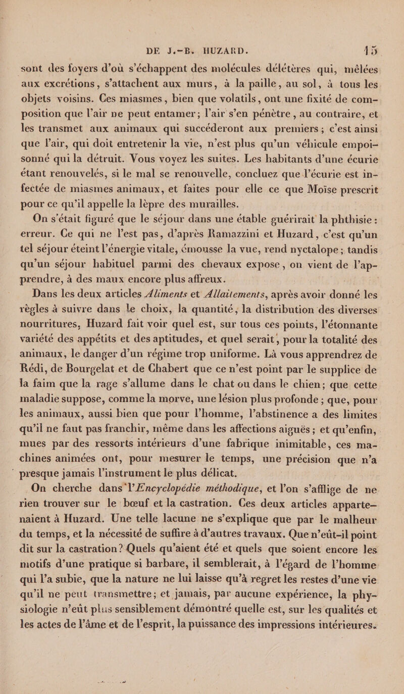 sont des foyers d’où s’échappent des molécules délétères qui, mêlées aux excrétions, s’attachent aux murs, à la paille, au sol, à tous les objets voisins. Ces miasmes, bien que volatils, ont une fixité de com¬ position que l’air ne peut entamer; l’air s’en pénètre, au contraire, et les transmet aux animaux qui succéderont aux premiers ; c’est ainsi que l’air, qui doit entretenir la vie, n’est plus qu’un véhicule empoi¬ sonné qui la détruit. Tous voyez les suites. Les habitants d’une écurie étant renouvelés, si le mal se renouvelle, concluez que l’écurie est in¬ fectée de miasmes animaux, et faites pour elle ce que Moïse prescrit pour ce qu’il appelle la lèpre des murailles. On s’était figuré que le séjour dans une étable guérirait la phthisie: erreur. Ce qui ne l’est pas, d’après Ramazzini et Huzard, c’est qu’un tel séjour éteint l’énergie vitale, émousse la vue, rend nyctalope; tandis qu’un séjour habituel parmi des chevaux expose, on vient de Rap¬ prendre, à des maux encore plus affreux. Dans les deux articles Aliments et Allaitement s, après avoir donné les règles à suivre dans le choix, la quantité, la distribution des diverses nourritures, Huzard fait voir quel est, sur tous ces points, l’étonnante variété des appétits et des aptitudes, et quel serait , pour la totalité des animaux, le danger d’un régime trop uniforme. Là vous apprendrez de Rédi, de Bourgelat et de Chabert que ce n’est point par le supplice de la faim que la rage s’allume dans le chat ou dans le chien ; que cette maladie suppose, comme la morve, une lésion plus profonde ; que, poul¬ ies animaux, aussi bien que pour l’homme, l’abstinence a des limites qu’il ne faut pas franchir, même dans les affections aiguës ; et qu’enfin, mues par des ressorts intérieurs d’une fabrique inimitable, ces ma¬ chines animées ont, pour mesurer le temps, une précision que n’a presque jamais l’instrument le plus délicat. On cherche dans T Encyclopédie méthodique, et l’on s’afflige de ne rien trouver sur le bœuf et la castration. Ces deux articles apparte¬ naient à Huzard. Une telle lacune ne s’explique que par le malheur du temps, et la nécessité de suffire à d’autres travaux. Que n’eût-il point dit sur la castration? Quels qu’aient été et quels que soient encore les motifs d’une pratique si barbare, il semblerait, à l’égard de l’homme qui l’a subie, que la nature ne lui laisse qu’à regret les restes d’une vie qu’il ne peut transmettre; et jamais, par aucune expérience, la phy¬ siologie n’eût plus sensiblement démontré quelle est, sur les qualités et les actes de l’âme et de l’esprit, la puissance des impressions intérieures*